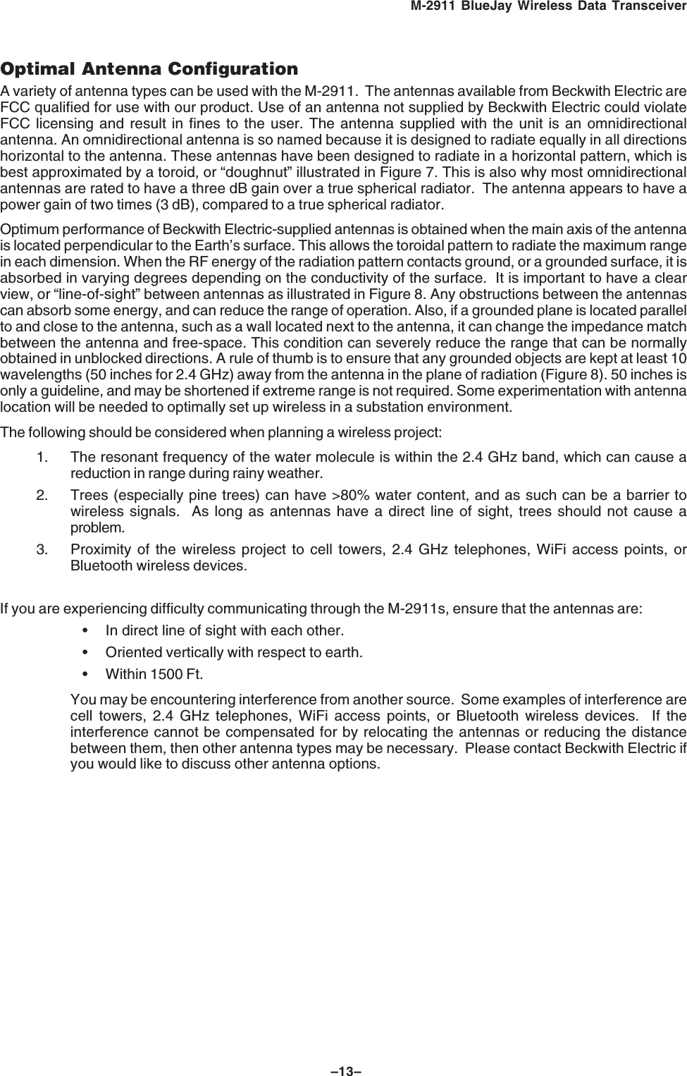 –13–M-2911 BlueJay Wireless Data TransceiverOptimal Antenna ConfigurationA variety of antenna types can be used with the M-2911. The antennas available from Beckwith Electric areFCC qualified for use with our product. Use of an antenna not supplied by Beckwith Electric could violateFCC licensing and result in fines to the user. The antenna supplied with the unit is an omnidirectionalantenna. An omnidirectional antenna is so named because it is designed to radiate equally in all directionshorizontal to the antenna. These antennas have been designed to radiate in a horizontal pattern, which isbest approximated by a toroid, or “doughnut” illustrated in Figure 7. This is also why most omnidirectionalantennas are rated to have a three dB gain over a true spherical radiator. The antenna appears to have apower gain of two times (3 dB), compared to a true spherical radiator.Optimum performance of Beckwith Electric-supplied antennas is obtained when the main axis of the antennais located perpendicular to the Earth’s surface. This allows the toroidal pattern to radiate the maximum rangein each dimension. When the RF energy of the radiation pattern contacts ground, or a grounded surface, it isabsorbed in varying degrees depending on the conductivity of the surface. It is important to have a clearview, or “line-of-sight” between antennas as illustrated in Figure 8. Any obstructions between the antennascan absorb some energy, and can reduce the range of operation. Also, if a grounded plane is located parallelto and close to the antenna, such as a wall located next to the antenna, it can change the impedance matchbetween the antenna and free-space. This condition can severely reduce the range that can be normallyobtained in unblocked directions. A rule of thumb is to ensure that any grounded objects are kept at least 10wavelengths (50 inches for 2.4 GHz) away from the antenna in the plane of radiation (Figure 8). 50 inches isonly a guideline, and may be shortened if extreme range is not required. Some experimentation with antennalocation will be needed to optimally set up wireless in a substation environment.The following should be considered when planning a wireless project:1. The resonant frequency of the water molecule is within the 2.4 GHz band, which can cause areduction in range during rainy weather.2. Trees (especially pine trees) can have >80% water content, and as such can be a barrier towireless signals. As long as antennas have a direct line of sight, trees should not cause aproblem.3. Proximity of the wireless project to cell towers, 2.4 GHz telephones, WiFi access points, orBluetooth wireless devices.If you are experiencing difficulty communicating through the M-2911s, ensure that the antennas are:• In direct line of sight with each other.• Oriented vertically with respect to earth.• Within 1500 Ft.You may be encountering interference from another source. Some examples of interference arecell towers, 2.4 GHz telephones, WiFi access points, or Bluetooth wireless devices. If theinterference cannot be compensated for by relocating the antennas or reducing the distancebetween them, then other antenna types may be necessary. Please contact Beckwith Electric ifyou would like to discuss other antenna options.