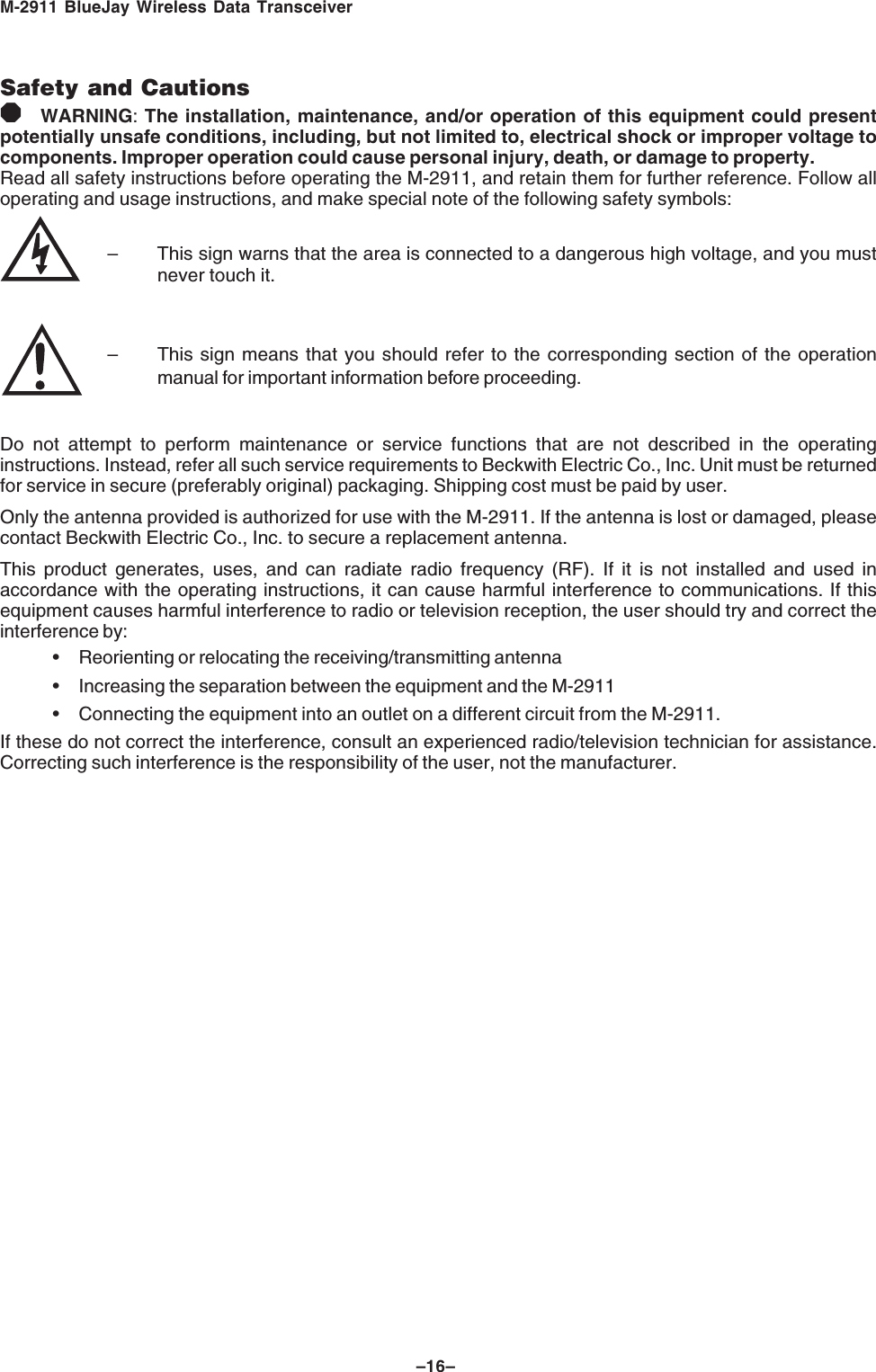 M-2911 BlueJay Wireless Data Transceiver–16–Safety and Cautions8WARNING: The installation, maintenance, and/or operation of this equipment could presentpotentially unsafe conditions, including, but not limited to, electrical shock or improper voltage tocomponents. Improper operation could cause personal injury, death, or damage to property.Read all safety instructions before operating the M-2911, and retain them for further reference. Follow alloperating and usage instructions, and make special note of the following safety symbols:– This sign warns that the area is connected to a dangerous high voltage, and you mustnever touch it.– This sign means that you should refer to the corresponding section of the operationmanual for important information before proceeding.Do not attempt to perform maintenance or service functions that are not described in the operatinginstructions. Instead, refer all such service requirements to Beckwith Electric Co., Inc. Unit must be returnedfor service in secure (preferably original) packaging. Shipping cost must be paid by user.Only the antenna provided is authorized for use with the M-2911. If the antenna is lost or damaged, pleasecontact Beckwith Electric Co., Inc. to secure a replacement antenna.This product generates, uses, and can radiate radio frequency (RF). If it is not installed and used inaccordance with the operating instructions, it can cause harmful interference to communications. If thisequipment causes harmful interference to radio or television reception, the user should try and correct theinterference by:• Reorienting or relocating the receiving/transmitting antenna• Increasing the separation between the equipment and the M-2911• Connecting the equipment into an outlet on a different circuit from the M-2911.If these do not correct the interference, consult an experienced radio/television technician for assistance.Correcting such interference is the responsibility of the user, not the manufacturer.