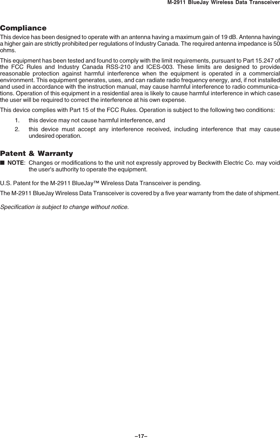 –17–M-2911 BlueJay Wireless Data TransceiverComplianceThis device has been designed to operate with an antenna having a maximum gain of 19 dB. Antenna havinga higher gain are strictly prohibited per regulations of Industry Canada. The required antenna impedance is 50ohms.This equipment has been tested and found to comply with the limit requirements, pursuant to Part 15.247 ofthe FCC Rules and Industry Canada RSS-210 and ICES-003. These limits are designed to providereasonable protection against harmful interference when the equipment is operated in a commercialenvironment. This equipment generates, uses, and can radiate radio frequency energy, and, if not installedand used in accordance with the instruction manual, may cause harmful interference to radio communica-tions. Operation of this equipment in a residential area is likely to cause harmful interference in which casethe user will be required to correct the interference at his own expense.This device complies with Part 15 of the FCC Rules. Operation is subject to the following two conditions:1. this device may not cause harmful interference, and2. this device must accept any interference received, including interference that may causeundesired operation.Patent & Warranty■NOTE: Changes or modifications to the unit not expressly approved by Beckwith Electric Co. may voidthe user's authority to operate the equipment.U.S. Patent for the M-2911 BlueJay™ Wireless Data Transceiver is pending.The M-2911 BlueJay Wireless Data Transceiver is covered by a five year warranty from the date of shipment.Specification is subject to change without notice.
