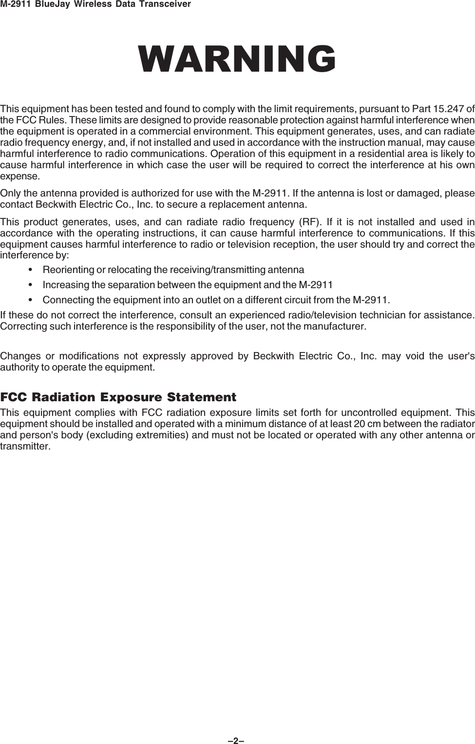M-2911 BlueJay Wireless Data Transceiver–2–WARNINGThis equipment has been tested and found to comply with the limit requirements, pursuant to Part 15.247 ofthe FCC Rules. These limits are designed to provide reasonable protection against harmful interference whenthe equipment is operated in a commercial environment. This equipment generates, uses, and can radiateradio frequency energy, and, if not installed and used in accordance with the instruction manual, may causeharmful interference to radio communications. Operation of this equipment in a residential area is likely tocause harmful interference in which case the user will be required to correct the interference at his ownexpense.Only the antenna provided is authorized for use with the M-2911. If the antenna is lost or damaged, pleasecontact Beckwith Electric Co., Inc. to secure a replacement antenna.This product generates, uses, and can radiate radio frequency (RF). If it is not installed and used inaccordance with the operating instructions, it can cause harmful interference to communications. If thisequipment causes harmful interference to radio or television reception, the user should try and correct theinterference by:• Reorienting or relocating the receiving/transmitting antenna• Increasing the separation between the equipment and the M-2911• Connecting the equipment into an outlet on a different circuit from the M-2911.If these do not correct the interference, consult an experienced radio/television technician for assistance.Correcting such interference is the responsibility of the user, not the manufacturer.Changes or modifications not expressly approved by Beckwith Electric Co., Inc. may void the user'sauthority to operate the equipment.FCC Radiation Exposure StatementThis equipment complies with FCC radiation exposure limits set forth for uncontrolled equipment. Thisequipment should be installed and operated with a minimum distance of at least 20 cm between the radiatorand person's body (excluding extremities) and must not be located or operated with any other antenna ortransmitter.