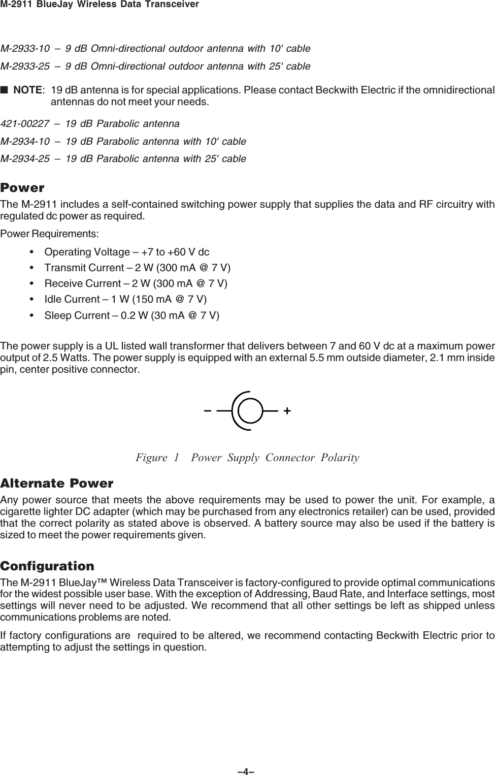 M-2911 BlueJay Wireless Data Transceiver–4–M-2933-10 – 9 dB Omni-directional outdoor antenna with 10' cableM-2933-25 – 9 dB Omni-directional outdoor antenna with 25' cable■NOTE: 19 dB antenna is for special applications. Please contact Beckwith Electric if the omnidirectionalantennas do not meet your needs.421-00227 – 19 dB Parabolic antennaM-2934-10 – 19 dB Parabolic antenna with 10' cableM-2934-25 – 19 dB Parabolic antenna with 25' cablePowerThe M-2911 includes a self-contained switching power supply that supplies the data and RF circuitry withregulated dc power as required.Power Requirements:• Operating Voltage – +7 to +60 V dc• Transmit Current – 2 W (300 mA @ 7 V)• Receive Current – 2 W (300 mA @ 7 V)• Idle Current – 1 W (150 mA @ 7 V)• Sleep Current – 0.2 W (30 mA @ 7 V)The power supply is a UL listed wall transformer that delivers between 7 and 60 V dc at a maximum poweroutput of 2.5 Watts. The power supply is equipped with an external 5.5 mm outside diameter, 2.1 mm insidepin, center positive connector.Figure 1 Power Supply Connector PolarityAlternate PowerAny power source that meets the above requirements may be used to power the unit. For example, acigarette lighter DC adapter (which may be purchased from any electronics retailer) can be used, providedthat the correct polarity as stated above is observed. A battery source may also be used if the battery issized to meet the power requirements given.ConfigurationThe M-2911 BlueJay™ Wireless Data Transceiver is factory-configured to provide optimal communicationsfor the widest possible user base. With the exception of Addressing, Baud Rate, and Interface settings, mostsettings will never need to be adjusted. We recommend that all other settings be left as shipped unlesscommunications problems are noted.If factory configurations are required to be altered, we recommend contacting Beckwith Electric prior toattempting to adjust the settings in question.