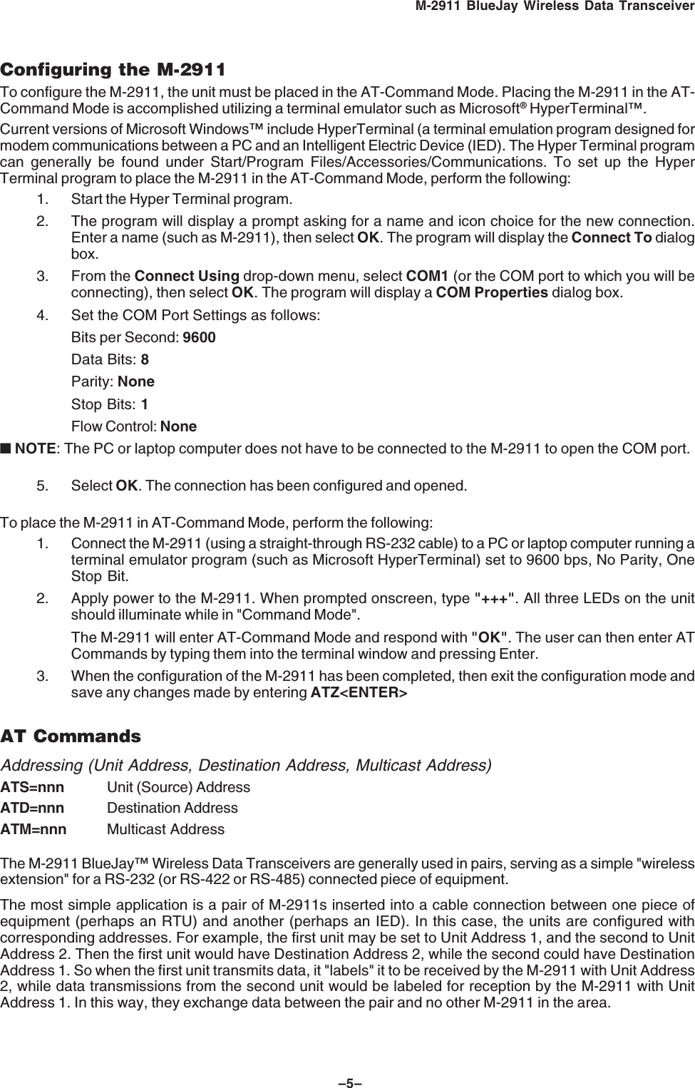 –5–M-2911 BlueJay Wireless Data TransceiverConfiguring the M-2911To configure the M-2911, the unit must be placed in the AT-Command Mode. Placing the M-2911 in the AT-Command Mode is accomplished utilizing a terminal emulator such as Microsoft® HyperTerminal™.Current versions of Microsoft Windows™ include HyperTerminal (a terminal emulation program designed formodem communications between a PC and an Intelligent Electric Device (IED). The Hyper Terminal programcan generally be found under Start/Program Files/Accessories/Communications. To set up the HyperTerminal program to place the M-2911 in the AT-Command Mode, perform the following:1. Start the Hyper Terminal program.2. The program will display a prompt asking for a name and icon choice for the new connection.Enter a name (such as M-2911), then select OK. The program will display the Connect To dialogbox.3. From the Connect Using drop-down menu, select COM1 (or the COM port to which you will beconnecting), then select OK. The program will display a COM Properties dialog box.4. Set the COM Port Settings as follows:Bits per Second: 9600Data Bits: 8Parity: NoneStop Bits: 1Flow Control: None■ NOTE: The PC or laptop computer does not have to be connected to the M-2911 to open the COM port.5. Select OK. The connection has been configured and opened.To place the M-2911 in AT-Command Mode, perform the following:1. Connect the M-2911 (using a straight-through RS-232 cable) to a PC or laptop computer running aterminal emulator program (such as Microsoft HyperTerminal) set to 9600 bps, No Parity, OneStop Bit.2. Apply power to the M-2911. When prompted onscreen, type "+++". All three LEDs on the unitshould illuminate while in "Command Mode".The M-2911 will enter AT-Command Mode and respond with "OK". The user can then enter ATCommands by typing them into the terminal window and pressing Enter.3. When the configuration of the M-2911 has been completed, then exit the configuration mode andsave any changes made by entering ATZ<ENTER>AT CommandsAddressing (Unit Address, Destination Address, Multicast Address)ATS=nnn Unit (Source) AddressATD=nnn Destination AddressATM=nnn Multicast AddressThe M-2911 BlueJay™ Wireless Data Transceivers are generally used in pairs, serving as a simple "wirelessextension" for a RS-232 (or RS-422 or RS-485) connected piece of equipment.The most simple application is a pair of M-2911s inserted into a cable connection between one piece ofequipment (perhaps an RTU) and another (perhaps an IED). In this case, the units are configured withcorresponding addresses. For example, the first unit may be set to Unit Address 1, and the second to UnitAddress 2. Then the first unit would have Destination Address 2, while the second could have DestinationAddress 1. So when the first unit transmits data, it "labels" it to be received by the M-2911 with Unit Address2, while data transmissions from the second unit would be labeled for reception by the M-2911 with UnitAddress 1. In this way, they exchange data between the pair and no other M-2911 in the area.