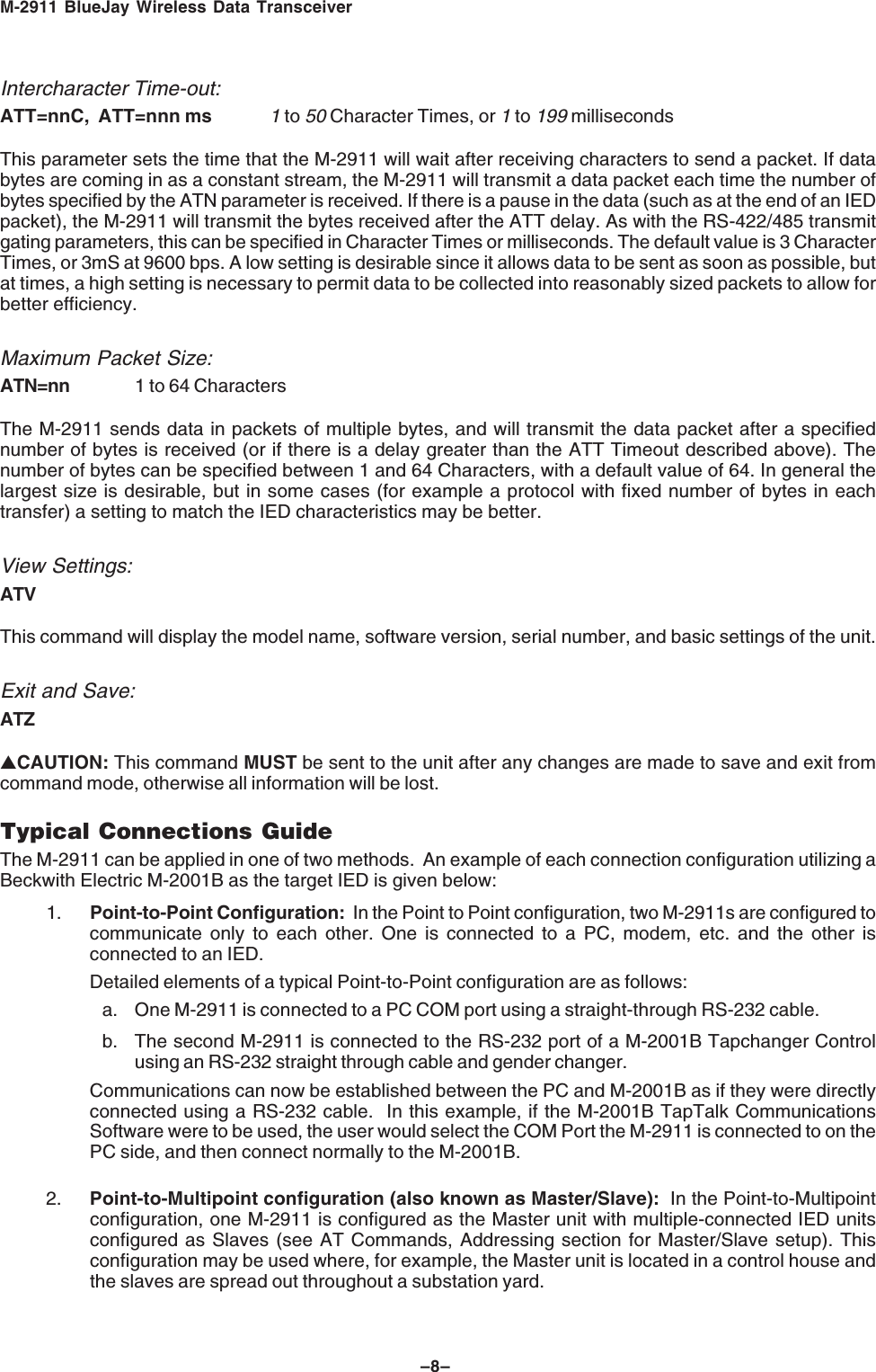M-2911 BlueJay Wireless Data Transceiver–8–Intercharacter Time-out:ATT=nnC, ATT=nnn ms1 to 50 Character Times, or 1 to 199 millisecondsThis parameter sets the time that the M-2911 will wait after receiving characters to send a packet. If databytes are coming in as a constant stream, the M-2911 will transmit a data packet each time the number ofbytes specified by the ATN parameter is received. If there is a pause in the data (such as at the end of an IEDpacket), the M-2911 will transmit the bytes received after the ATT delay. As with the RS-422/485 transmitgating parameters, this can be specified in Character Times or milliseconds. The default value is 3 CharacterTimes, or 3mS at 9600 bps. A low setting is desirable since it allows data to be sent as soon as possible, butat times, a high setting is necessary to permit data to be collected into reasonably sized packets to allow forbetter efficiency.Maximum Packet Size:ATN=nn 1 to 64 CharactersThe M-2911 sends data in packets of multiple bytes, and will transmit the data packet after a specifiednumber of bytes is received (or if there is a delay greater than the ATT Timeout described above). Thenumber of bytes can be specified between 1 and 64 Characters, with a default value of 64. In general thelargest size is desirable, but in some cases (for example a protocol with fixed number of bytes in eachtransfer) a setting to match the IED characteristics may be better.View Settings:ATVThis command will display the model name, software version, serial number, and basic settings of the unit.Exit and Save:ATZ▲CAUTION: This command MUST be sent to the unit after any changes are made to save and exit fromcommand mode, otherwise all information will be lost.Typical Connections GuideThe M-2911 can be applied in one of two methods. An example of each connection configuration utilizing aBeckwith Electric M-2001B as the target IED is given below:1. Point-to-Point Configuration: In the Point to Point configuration, two M-2911s are configured tocommunicate only to each other. One is connected to a PC, modem, etc. and the other isconnected to an IED.Detailed elements of a typical Point-to-Point configuration are as follows:a. One M-2911 is connected to a PC COM port using a straight-through RS-232 cable.b. The second M-2911 is connected to the RS-232 port of a M-2001B Tapchanger Controlusing an RS-232 straight through cable and gender changer.Communications can now be established between the PC and M-2001B as if they were directlyconnected using a RS-232 cable. In this example, if the M-2001B TapTalk CommunicationsSoftware were to be used, the user would select the COM Port the M-2911 is connected to on thePC side, and then connect normally to the M-2001B.2. Point-to-Multipoint configuration (also known as Master/Slave): In the Point-to-Multipointconfiguration, one M-2911 is configured as the Master unit with multiple-connected IED unitsconfigured as Slaves (see AT Commands, Addressing section for Master/Slave setup). Thisconfiguration may be used where, for example, the Master unit is located in a control house andthe slaves are spread out throughout a substation yard.