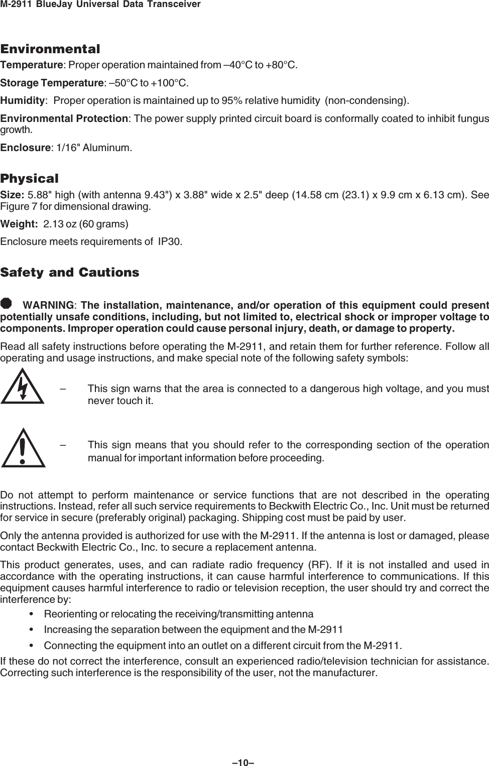 M-2911 BlueJay Universal Data Transceiver&ndash;10&ndash;EnvironmentalTemperature: Proper operation maintained from &ndash;40&deg;C to +80&deg;C.Storage Temperature: &ndash;50&deg;C to +100&deg;C.Humidity: Proper operation is maintained up to 95% relative humidity  (non-condensing).Environmental Protection: The power supply printed circuit board is conformally coated to inhibit fungusgrowth.Enclosure: 1/16" Aluminum.PhysicalSize: 5.88" high (with antenna 9.43") x 3.88" wide x 2.5" deep (14.58 cm (23.1) x 9.9 cm x 6.13 cm). SeeFigure 7 for dimensional drawing.Weight: 2.13 oz (60 grams)Enclosure meets requirements of  IP30.Safety and Cautions8WARNING: The installation, maintenance, and/or operation of this equipment could presentpotentially unsafe conditions, including, but not limited to, electrical shock or improper voltage tocomponents. Improper operation could cause personal injury, death, or damage to property.Read all safety instructions before operating the M-2911, and retain them for further reference. Follow alloperating and usage instructions, and make special note of the following safety symbols:&ndash; This sign warns that the area is connected to a dangerous high voltage, and you mustnever touch it.&ndash; This sign means that you should refer to the corresponding section of the operationmanual for important information before proceeding.Do not attempt to perform maintenance or service functions that are not described in the operatinginstructions. Instead, refer all such service requirements to Beckwith Electric Co., Inc. Unit must be returnedfor service in secure (preferably original) packaging. Shipping cost must be paid by user.Only the antenna provided is authorized for use with the M-2911. If the antenna is lost or damaged, pleasecontact Beckwith Electric Co., Inc. to secure a replacement antenna.This product generates, uses, and can radiate radio frequency (RF). If it is not installed and used inaccordance with the operating instructions, it can cause harmful interference to communications. If thisequipment causes harmful interference to radio or television reception, the user should try and correct theinterference by:&bull; Reorienting or relocating the receiving/transmitting antenna&bull; Increasing the separation between the equipment and the M-2911&bull; Connecting the equipment into an outlet on a different circuit from the M-2911.If these do not correct the interference, consult an experienced radio/television technician for assistance.Correcting such interference is the responsibility of the user, not the manufacturer.