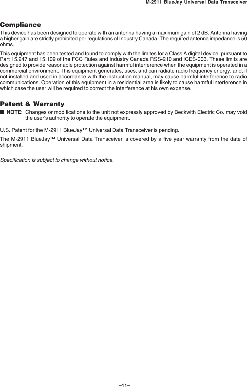 &ndash;11&ndash;M-2911 BlueJay Universal Data TransceiverComplianceThis device has been designed to operate with an antenna having a maximum gain of 2 dB. Antenna havinga higher gain are strictly prohibited per regulations of Industry Canada. The required antenna impedance is 50ohms.This equipment has been tested and found to comply with the limites for a Class A digital device, pursuant toPart 15.247 and 15.109 of the FCC Rules and Industry Canada RSS-210 and ICES-003. These limits aredesigned to provide reasonable protection against harmful interference when the equipment is operated in acommercial environment. This equipment generates, uses, and can radiate radio frequency energy, and, ifnot installed and used in accordance with the instruction manual, may cause harmful interference to radiocommunications. Operation of this equipment in a residential area is likely to cause harmful interference inwhich case the user will be required to correct the interference at his own expense.Patent &amp; Warranty■NOTE: Changes or modifications to the unit not expressly approved by Beckwith Electric Co. may voidthe user's authority to operate the equipment.U.S. Patent for the M-2911 BlueJay&trade; Universal Data Transceiver is pending.The M-2911 BlueJay&trade; Universal Data Transceiver is covered by a five year warranty from the date ofshipment.Specification is subject to change without notice.
