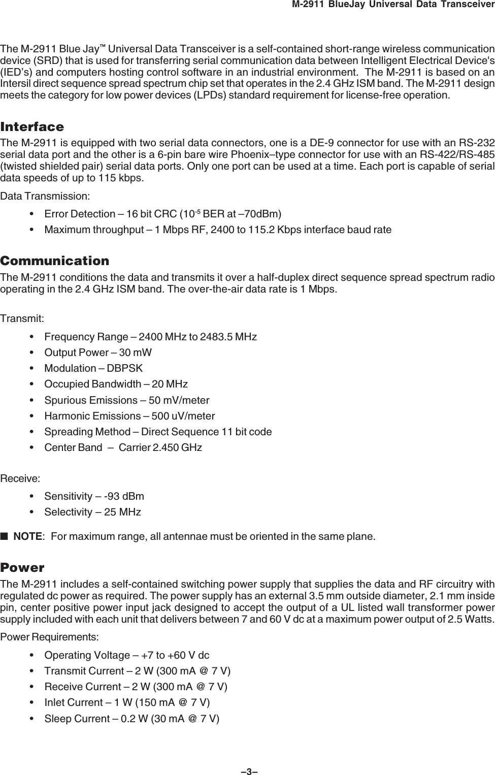 &ndash;3&ndash;M-2911 BlueJay Universal Data TransceiverThe M-2911 Blue Jay&trade; Universal Data Transceiver is a self-contained short-range wireless communicationdevice (SRD) that is used for transferring serial communication data between Intelligent Electrical Device's(IED&rsquo;s) and computers hosting control software in an industrial environment.  The M-2911 is based on anIntersil direct sequence spread spectrum chip set that operates in the 2.4 GHz ISM band. The M-2911 designmeets the category for low power devices (LPDs) standard requirement for license-free operation.InterfaceThe M-2911 is equipped with two serial data connectors, one is a DE-9 connector for use with an RS-232serial data port and the other is a 6-pin bare wire Phoenix&ndash;type connector for use with an RS-422/RS-485(twisted shielded pair) serial data ports. Only one port can be used at a time. Each port is capable of serialdata speeds of up to 115 kbps.Data Transmission:&bull; Error Detection &ndash; 16 bit CRC (10-5 BER at &ndash;70dBm)&bull; Maximum throughput &ndash; 1 Mbps RF, 2400 to 115.2 Kbps interface baud rateCommunicationThe M-2911 conditions the data and transmits it over a half-duplex direct sequence spread spectrum radiooperating in the 2.4 GHz ISM band. The over-the-air data rate is 1 Mbps. Transmit:&bull; Frequency Range &ndash; 2400 MHz to 2483.5 MHz&bull; Output Power &ndash; 30 mW&bull; Modulation &ndash; DBPSK&bull; Occupied Bandwidth &ndash; 20 MHz&bull; Spurious Emissions &ndash; 50 mV/meter&bull; Harmonic Emissions &ndash; 500 uV/meter&bull; Spreading Method &ndash; Direct Sequence 11 bit code&bull; Center Band &ndash; Carrier 2.450 GHzReceive:&bull; Sensitivity &ndash; -93 dBm&bull; Selectivity &ndash; 25 MHz■NOTE: For maximum range, all antennae must be oriented in the same plane.PowerThe M-2911 includes a self-contained switching power supply that supplies the data and RF circuitry withregulated dc power as required. The power supply has an external 3.5 mm outside diameter, 2.1 mm insidepin, center positive power input jack designed to accept the output of a UL listed wall transformer powersupply included with each unit that delivers between 7 and 60 V dc at a maximum power output of 2.5 Watts.Power Requirements:&bull; Operating Voltage &ndash; +7 to +60 V dc&bull; Transmit Current &ndash; 2 W (300 mA @ 7 V)&bull; Receive Current &ndash; 2 W (300 mA @ 7 V)&bull; Inlet Current &ndash; 1 W (150 mA @ 7 V)&bull; Sleep Current &ndash; 0.2 W (30 mA @ 7 V)