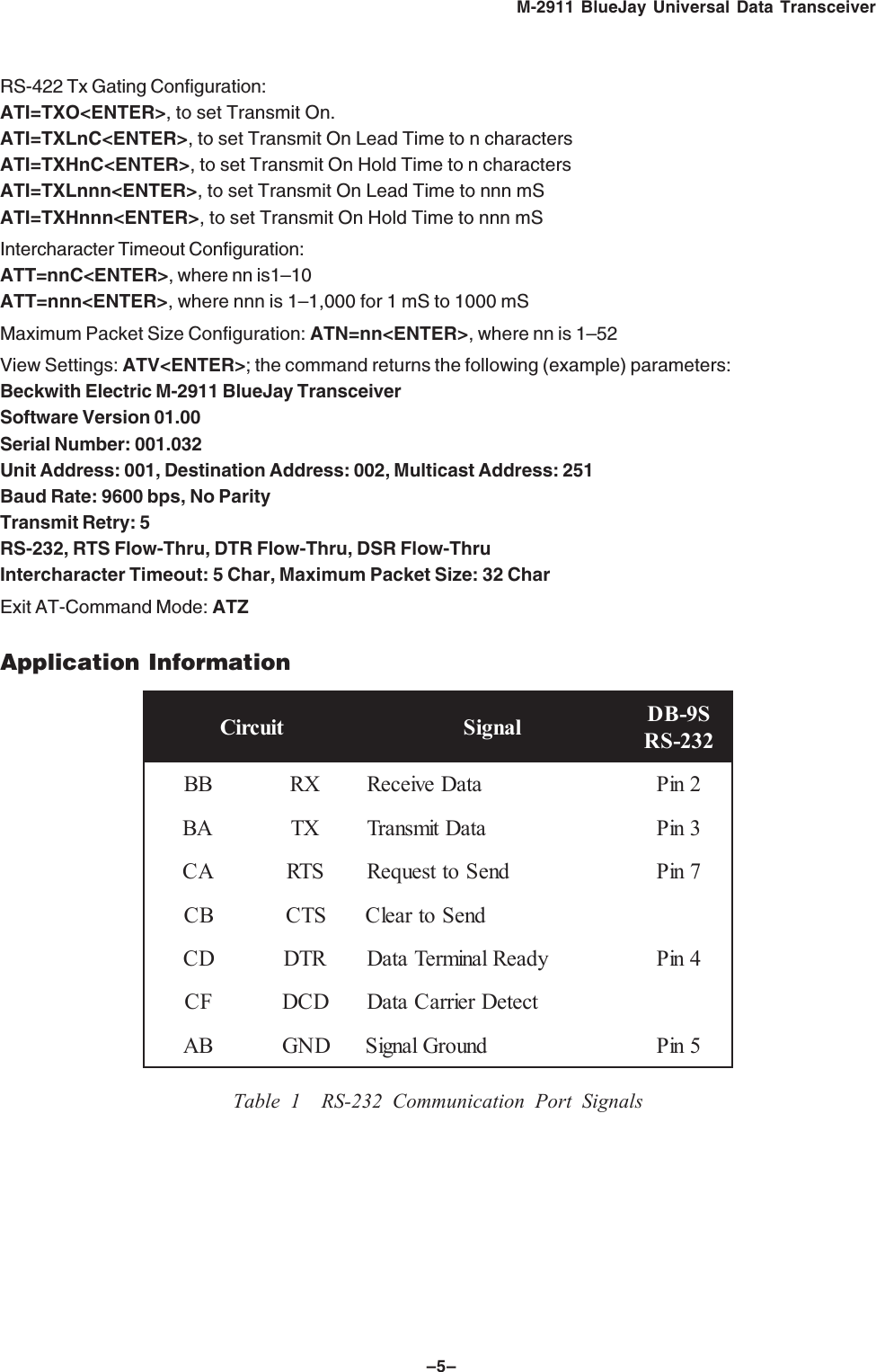 &ndash;5&ndash;M-2911 BlueJay Universal Data TransceiverRS-422 Tx Gating Configuration:ATI=TXO<ENTER>, to set Transmit On.ATI=TXLnC<ENTER>, to set Transmit On Lead Time to n charactersATI=TXHnC<ENTER>, to set Transmit On Hold Time to n charactersATI=TXLnnn<ENTER>, to set Transmit On Lead Time to nnn mSATI=TXHnnn<ENTER>, to set Transmit On Hold Time to nnn mSIntercharacter Timeout Configuration:ATT=nnC<ENTER>, where nn is1&ndash;10ATT=nnn<ENTER>, where nnn is 1&ndash;1,000 for 1 mS to 1000 mSMaximum Packet Size Configuration: ATN=nn<ENTER>, where nn is 1&ndash;52View Settings: ATV<ENTER>; the command returns the following (example) parameters:Beckwith Electric M-2911 BlueJay TransceiverSoftware Version 01.00Serial Number: 001.032Unit Address: 001, Destination Address: 002, Multicast Address: 251Baud Rate: 9600 bps, No ParityTransmit Retry: 5RS-232, RTS Flow-Thru, DTR Flow-Thru, DSR Flow-ThruIntercharacter Timeout: 5 Char, Maximum Packet Size: 32 CharExit AT-Command Mode: ATZApplication InformationtiucriC langiS S9-BD232-SRBBXRataDevieceR2niPABXTataDtimsnarT3niPACSTRdneSottseuqeR7niPBCSTCdneSotraelCDCRTDydaeRlanimreTataD4niPFCDCDtceteDreirraCataDBADNGdnuorGlangiS5niPTable 1 RS-232 Communication Port Signals