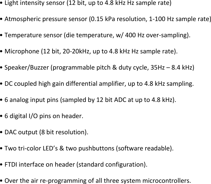 • Light intensity sensor (12 bit, up to 4.8 kHz Hz sample rate)  • Atmospheric pressure sensor (0.15 kPa resolution, 1-100 Hz sample rate)  • Temperature sensor (die temperature, w/ 400 Hz over-sampling).  • Microphone (12 bit, 20-20kHz, up to 4.8 kHz Hz sample rate).  • Speaker/Buzzer (programmable pitch &amp; duty cycle, 35Hz – 8.4 kHz)  • DC coupled high gain differential amplifier, up to 4.8 kHz sampling.  • 6 analog input pins (sampled by 12 bit ADC at up to 4.8 kHz).  • 6 digital I/O pins on header.  • DAC output (8 bit resolution).  • Two tri-color LED’s &amp; two pushbuttons (software readable).  • FTDI interface on header (standard configuration). • Over the air re-programming of all three system microcontrollers.  