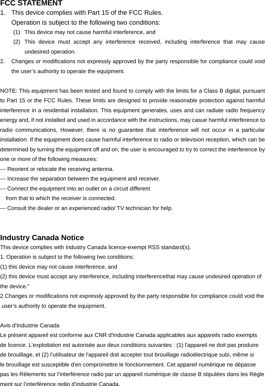 FCC STATEMENT 1.  This device complies with Part 15 of the FCC Rules. Operation is subject to the following two conditions: (1)  This device may not cause harmful interference, and (2)  This device must accept any interference received, including interference that may cause undesired operation. 2.  Changes or modifications not expressly approved by the party responsible for compliance could void the user’s authority to operate the equipment.  NOTE: This equipment has been tested and found to comply with the limits for a Class B digital, pursuant to Part 15 or the FCC Rules. These limits are designed to provide reasonable protection against harmful interference in a residential installation. This equipment generates, uses and can radiate radio frequency energy and, if not installed and used in accordance with the instructions, may casue harmful interference to radio communications, However, there is no guarantee that interference will not occur in a particular installation. If the equipment does cause harmful interference to radio or television reception, which can be determined by turning the equipment off and on, the user is encouraged to try to correct the interference by one or more of the following measures: --- Reorient or relocate the receiving antenna. --- Increase the separation between the equipment and receiver. --- Connect the equipment into an outlet on a circuit different     from that to which the receiver is connected. --- Consult the dealer or an experienced radio/ TV technician for help.   Industry Canada Notice This device complies with Industry Canada licence-exempt RSS standard(s). 1. Operation is subject to the following two conditions: (1) this device may not cause interference, and   (2) this device must accept any interference, including interferencethat may cause undesired operation of  the device.&quot; 2.Changes or modifications not expressly approved by the party responsible for compliance could void the user’s authority to operate the equipment.  Avis d’Industrie Canada Le présent appareil est conforme aux CNR d&apos;Industrie Canada applicables aux appareils radio exempts  de licence. L&apos;exploitation est autorisée aux deux conditions suivantes : (1) l&apos;appareil ne doit pas produire  de brouillage, et (2) l&apos;utilisateur de l&apos;appareil doit accepter tout brouillage radioélectrique subi, même si  le brouillage est susceptible d&apos;en compromettre le fonctionnement. Cet appareil numérique ne dépasse  pas les Rèlements sur l’interférence radio par un appareil numérique de classe B stipulées dans les Règlement sur l’interférence redio d’industrie Canada. 