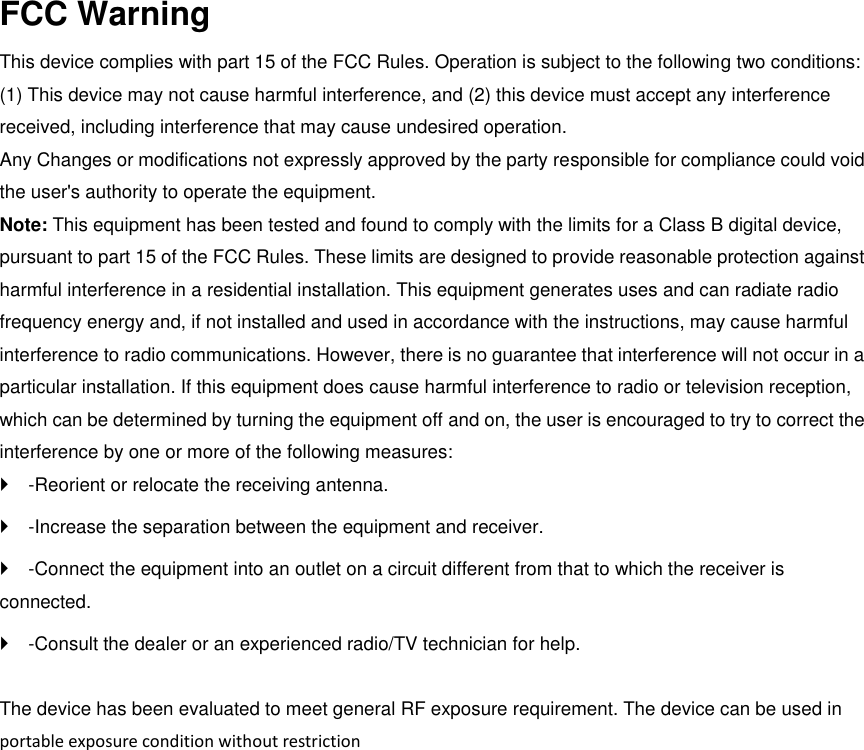 FCC Warning   This device complies with part 15 of the FCC Rules. Operation is subject to the following two conditions: (1) This device may not cause harmful interference, and (2) this device must accept any interference received, including interference that may cause undesired operation.   Any Changes or modifications not expressly approved by the party responsible for compliance could void the user's authority to operate the equipment.   Note: This equipment has been tested and found to comply with the limits for a Class B digital device, pursuant to part 15 of the FCC Rules. These limits are designed to provide reasonable protection against harmful interference in a residential installation. This equipment generates uses and can radiate radio frequency energy and, if not installed and used in accordance with the instructions, may cause harmful interference to radio communications. However, there is no guarantee that interference will not occur in a particular installation. If this equipment does cause harmful interference to radio or television reception, which can be determined by turning the equipment off and on, the user is encouraged to try to correct the interference by one or more of the following measures:   -Reorient or relocate the receiving antenna.   -Increase the separation between the equipment and receiver.   -Connect the equipment into an outlet on a circuit different from that to which the receiver is connected.   -Consult the dealer or an experienced radio/TV technician for help.    The device has been evaluated to meet general RF exposure requirement. The device can be used in   portable exposure condition without restriction 