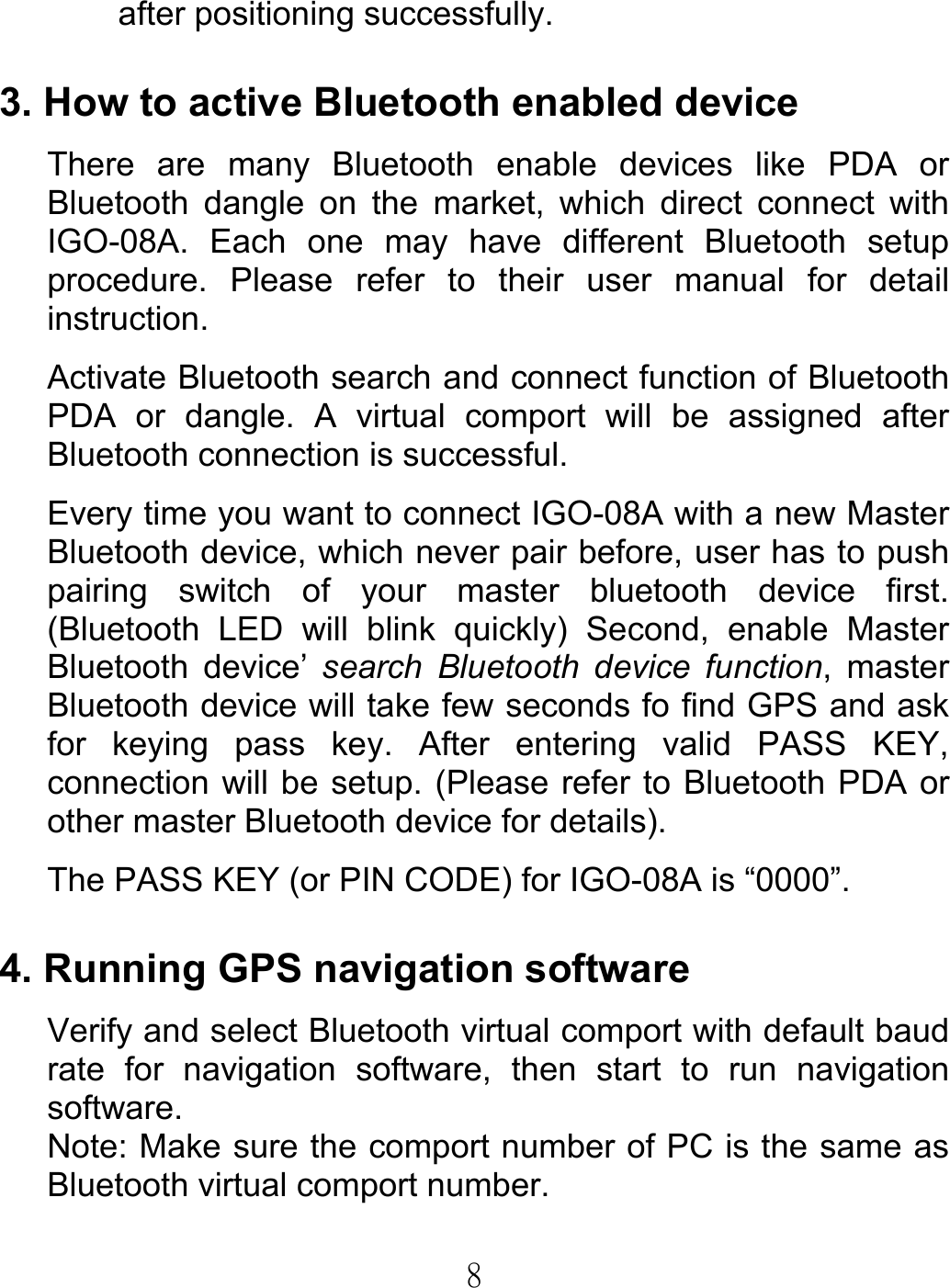  8after positioning successfully.  3. How to active Bluetooth enabled device There are many Bluetooth enable devices like PDA or Bluetooth dangle on the market, which direct connect with IGO-08A. Each one may have different Bluetooth setup procedure. Please refer to their user manual for detail instruction. Activate Bluetooth search and connect function of Bluetooth PDA or dangle. A virtual comport will be assigned after Bluetooth connection is successful.   Every time you want to connect IGO-08A with a new Master Bluetooth device, which never pair before, user has to push pairing switch of your master bluetooth device first. (Bluetooth LED will blink quickly) Second, enable Master Bluetooth device’ search Bluetooth device function, master Bluetooth device will take few seconds fo find GPS and ask for keying pass key. After entering valid PASS KEY, connection will be setup. (Please refer to Bluetooth PDA or other master Bluetooth device for details). The PASS KEY (or PIN CODE) for IGO-08A is “0000”.  4. Running GPS navigation software Verify and select Bluetooth virtual comport with default baud rate for navigation software, then start to run navigation software. Note: Make sure the comport number of PC is the same as Bluetooth virtual comport number.      
