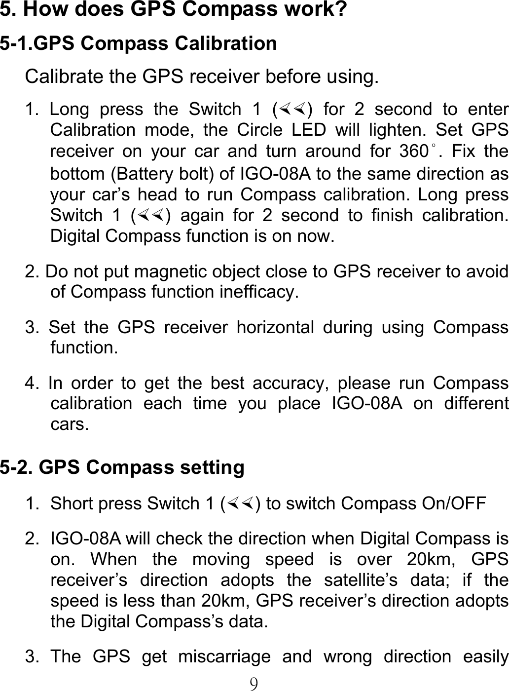  95. How does GPS Compass work? 5-1.GPS Compass Calibration Calibrate the GPS receiver before using. 1. Long press the Switch 1 () for 2 second to enter Calibration mode, the Circle LED will lighten. Set GPS receiver on your car and turn around for 360°. Fix the bottom (Battery bolt) of IGO-08A to the same direction as your car’s head to run Compass calibration. Long press Switch 1 () again for 2 second to finish calibration. Digital Compass function is on now. 2. Do not put magnetic object close to GPS receiver to avoid of Compass function inefficacy. 3. Set the GPS receiver horizontal during using Compass function. 4. In order to get the best accuracy, please run Compass calibration each time you place IGO-08A on different cars.   5-2. GPS Compass setting 1.  Short press Switch 1 () to switch Compass On/OFF 2.  IGO-08A will check the direction when Digital Compass is on. When the moving speed is over 20km, GPS receiver’s direction adopts the satellite’s data; if the speed is less than 20km, GPS receiver’s direction adopts the Digital Compass’s data. 3. The GPS get miscarriage and wrong direction easily 