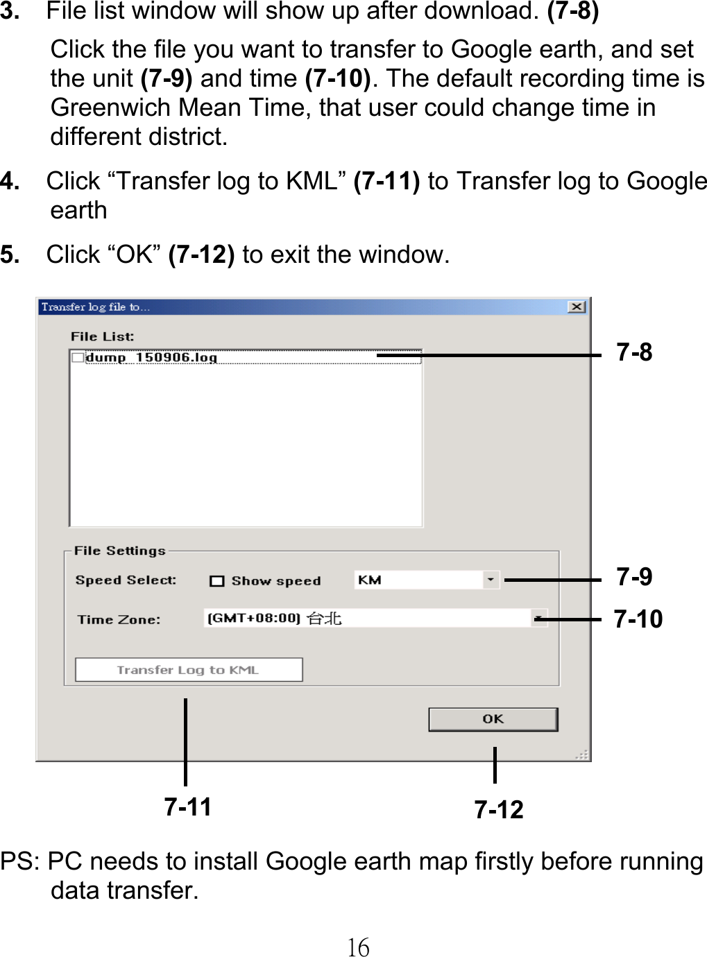  163.  File list window will show up after download. (7-8) Click the file you want to transfer to Google earth, and set the unit (7-9) and time (7-10). The default recording time is Greenwich Mean Time, that user could change time in different district. 4.    Click “Transfer log to KML” (7-11) to Transfer log to Google earth 5.   Click “OK” (7-12) to exit the window.     PS: PC needs to install Google earth map firstly before running data transfer. 7-8 7-9 7-107-11  7-12