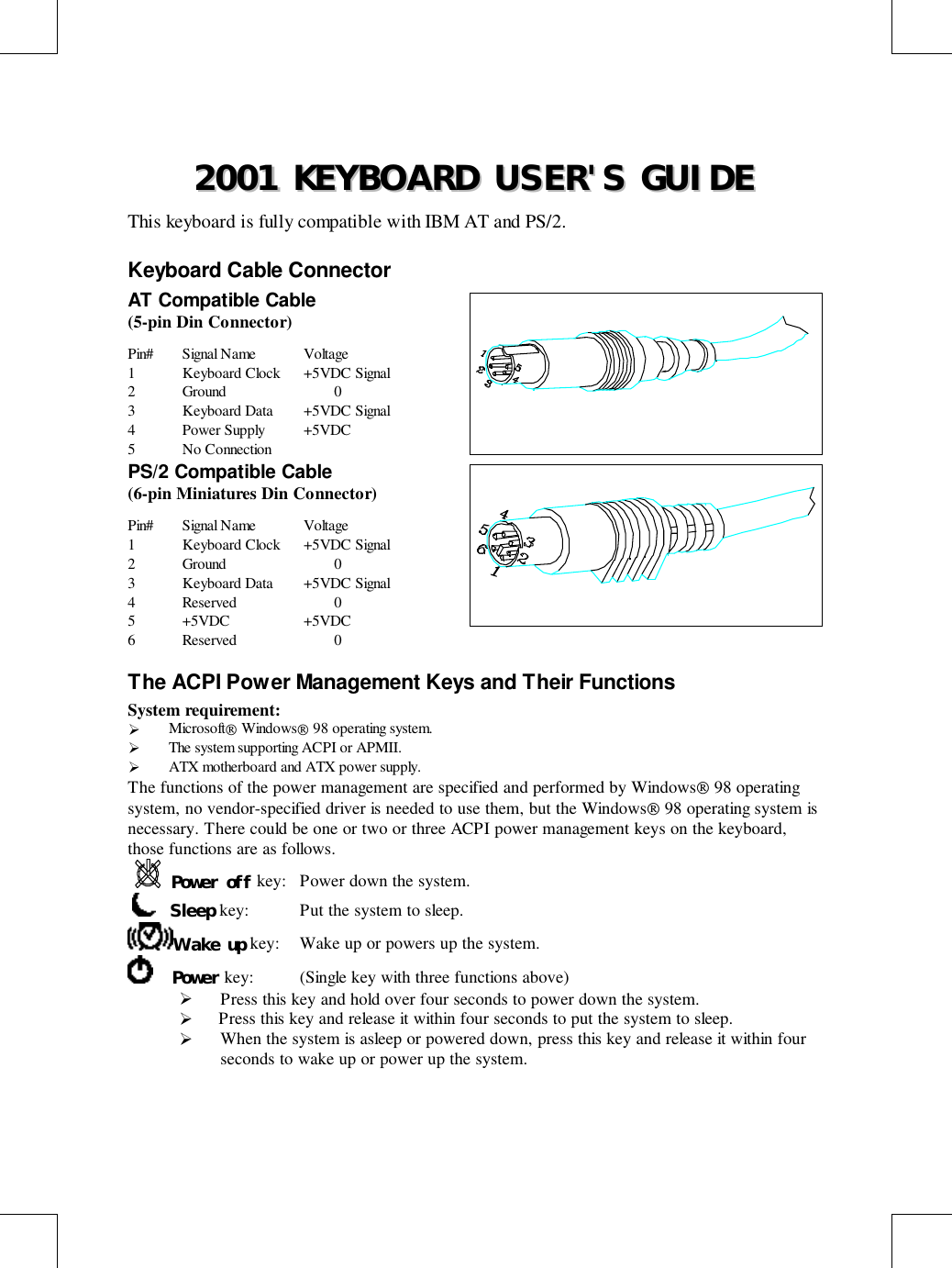 22000011  KKEEYYBBOOAARRDD  UUSSEERR&apos;&apos;SS  GGUUIIDDEEThis keyboard is fully compatible with IBM AT and PS/2.Keyboard Cable ConnectorAT Compatible Cable(5-pin Din Connector)Pin# Signal Name Voltage1 Keyboard Clock +5VDC Signal2 Ground 03 Keyboard Data +5VDC Signal4 Power Supply +5VDC5 No ConnectionPS/2 Compatible Cable(6-pin Miniatures Din Connector)Pin# Signal Name Voltage1 Keyboard Clock +5VDC Signal2 Ground 03 Keyboard Data +5VDC Signal4 Reserved 05 +5VDC +5VDC6 Reserved 0The ACPI Power Management Keys and Their FunctionsSystem requirement:! Microsoft Windows 98 operating system.! The system supporting ACPI or APMII.! ATX motherboard and ATX power supply.The functions of the power management are specified and performed by Windows 98 operatingsystem, no vendor-specified driver is needed to use them, but the Windows 98 operating system isnecessary. There could be one or two or three ACPI power management keys on the keyboard,those functions are as follows.Power off key: Power down the system.    Sleep key: Put the system to sleep.Wake up key: Wake up or powers up the system.    Power key: (Single key with three functions above)! Press this key and hold over four seconds to power down the system.!  Press this key and release it within four seconds to put the system to sleep.! When the system is asleep or powered down, press this key and release it within fourseconds to wake up or power up the system.