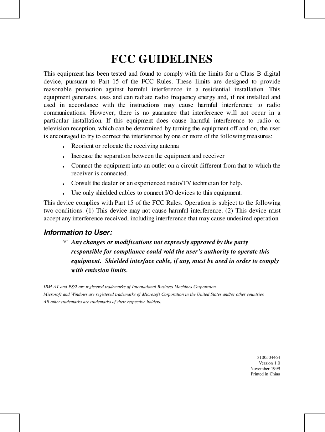 FCC GUIDELINESThis equipment has been tested and found to comply with the limits for a Class B digitaldevice, pursuant to Part 15 of the FCC Rules. These limits are designed to providereasonable protection against harmful interference in a residential installation. Thisequipment generates, uses and can radiate radio frequency energy and, if not installed andused in accordance with the instructions may cause harmful interference to radiocommunications. However, there is no guarantee that interference will not occur in aparticular installation. If this equipment does cause harmful interference to radio ortelevision reception, which can be determined by turning the equipment off and on, the useris encouraged to try to correct the interference by one or more of the following measures:♦ Reorient or relocate the receiving antenna♦ Increase the separation between the equipment and receiver♦ Connect the equipment into an outlet on a circuit different from that to which thereceiver is connected.♦ Consult the dealer or an experienced radio/TV technician for help.♦ Use only shielded cables to connect I/O devices to this equipment.This device complies with Part 15 of the FCC Rules. Operation is subject to the followingtwo conditions: (1) This device may not cause harmful interference. (2) This device mustaccept any interference received, including interference that may cause undesired operation.Information to User:&quot; Any changes or modifications not expressly approved by the partyresponsible for compliance could void the user’s authority to operate thisequipment.  Shielded interface cable, if any, must be used in order to complywith emission limits.IBM AT and PS/2 are registered trademarks of International Business Machines Corporation.Microsoft and Windows are registered trademarks of Microsoft Corporation in the United States and/or other countries.All other trademarks are trademarks of their respective holders.3100504464Version 1.0November 1999Printed in China