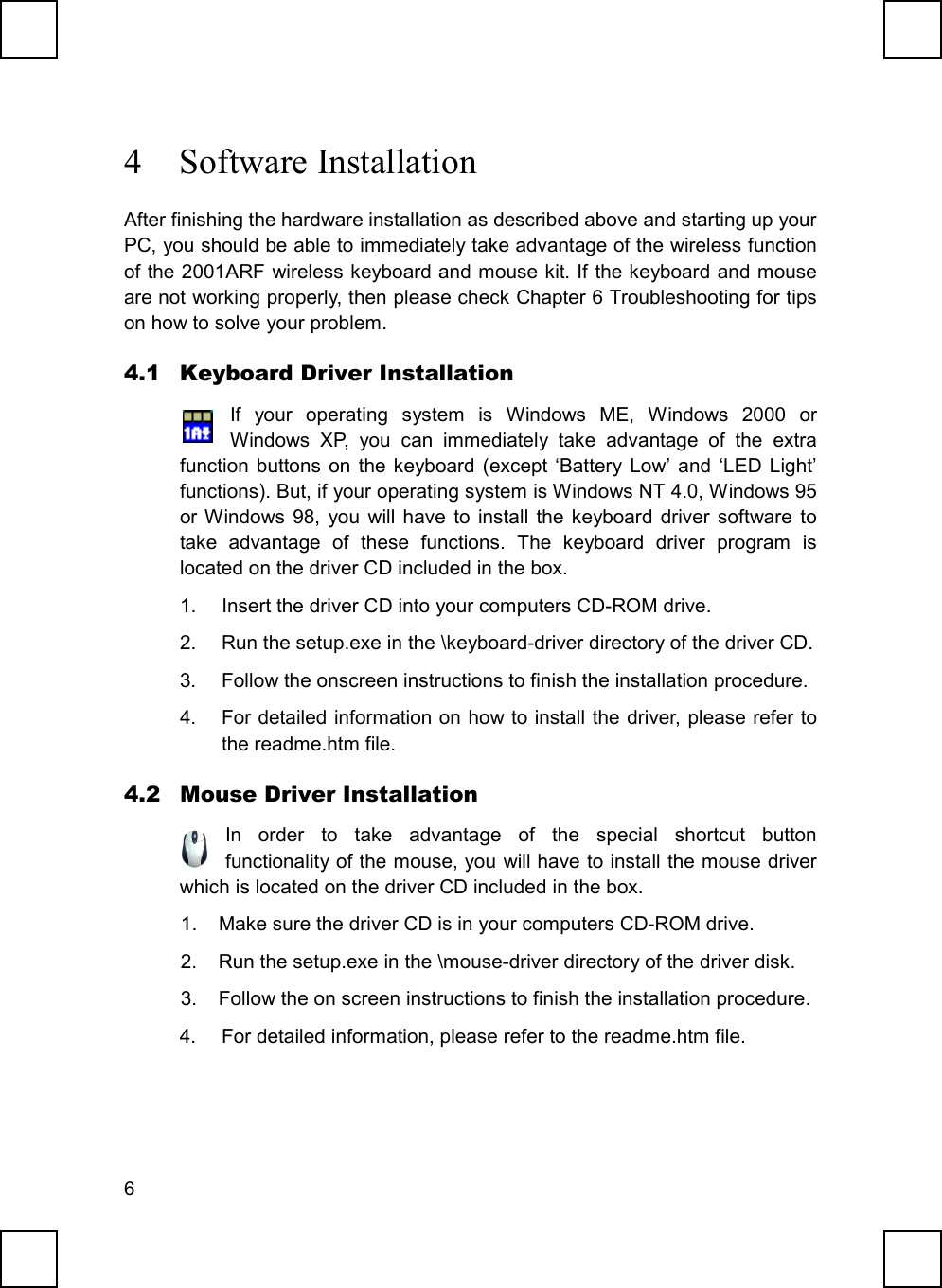 64 Software InstallationAfter finishing the hardware installation as described above and starting up yourPC, you should be able to immediately take advantage of the wireless functionof the 2001ARF wireless keyboard and mouse kit. If the keyboard and mouseare not working properly, then please check Chapter 6 Troubleshooting for tipson how to solve your problem.4.1 Keyboard Driver InstallationIf your operating system is Windows ME, Windows 2000 orWindows XP, you can immediately take advantage of the extrafunction buttons on the keyboard (except ‘Battery Low’ and ‘LED Light’functions). But, if your operating system is Windows NT 4.0, Windows 95or Windows 98, you will have to install the keyboard driver software totake advantage of these functions. The keyboard driver program islocated on the driver CD included in the box.1.  Insert the driver CD into your computers CD-ROM drive.2.  Run the setup.exe in the \keyboard-driver directory of the driver CD.3.  Follow the onscreen instructions to finish the installation procedure.4.  For detailed information on how to install the driver, please refer tothe readme.htm file.4.2 Mouse Driver InstallationIn order to take advantage of the special shortcut buttonfunctionality of the mouse, you will have to install the mouse driverwhich is located on the driver CD included in the box.1.  Make sure the driver CD is in your computers CD-ROM drive.2.  Run the setup.exe in the \mouse-driver directory of the driver disk.3.  Follow the on screen instructions to finish the installation procedure.4.  For detailed information, please refer to the readme.htm file.