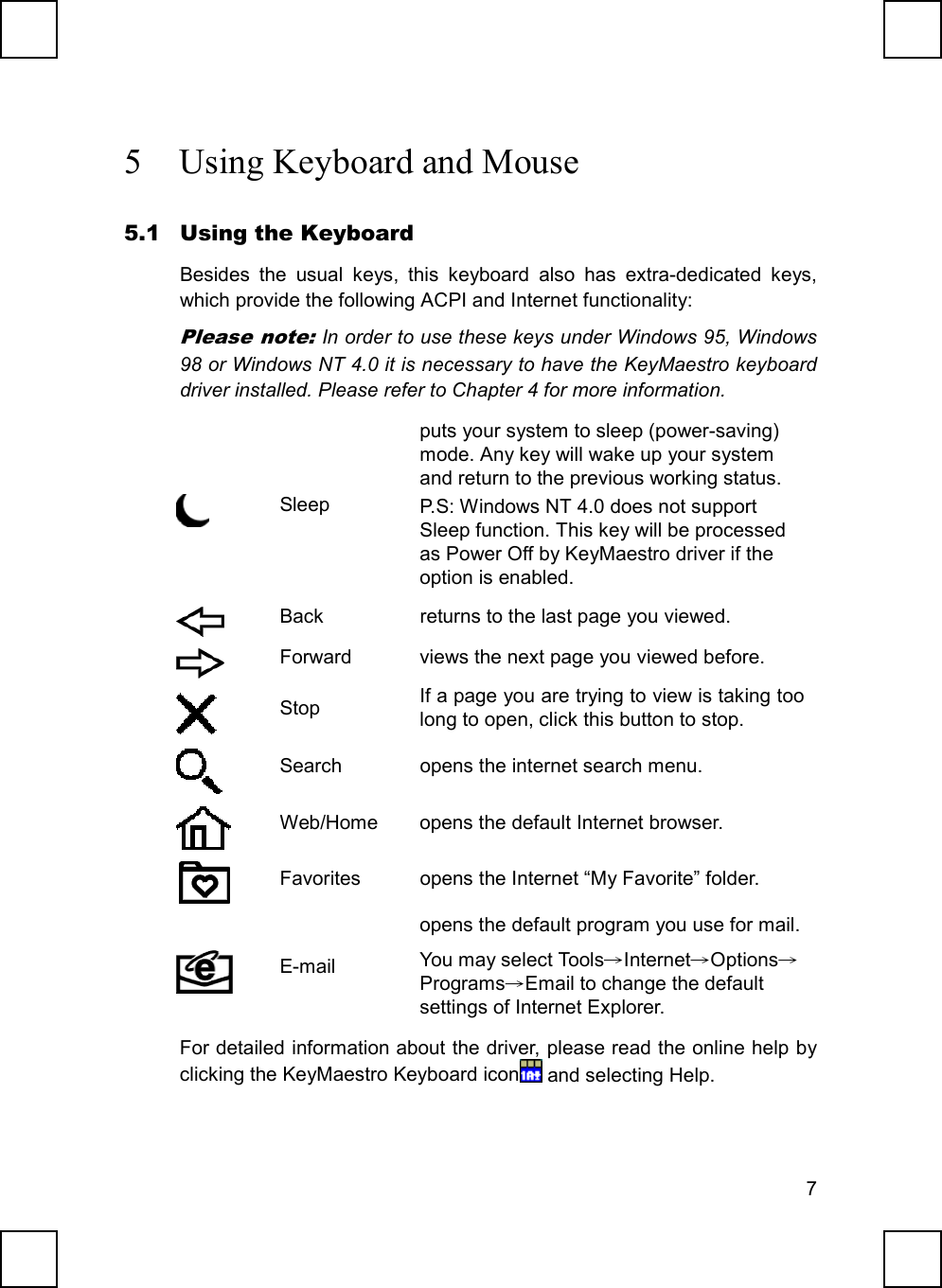 75 Using Keyboard and Mouse5.1 Using the KeyboardBesides the usual keys, this keyboard also has extra-dedicated keys,which provide the following ACPI and Internet functionality:Please note: In order to use these keys under Windows 95, Windows98 or Windows NT 4.0 it is necessary to have the KeyMaestro keyboarddriver installed. Please refer to Chapter 4 for more information.Sleepputs your system to sleep (power-saving)mode. Any key will wake up your systemand return to the previous working status.P.S: Windows NT 4.0 does not supportSleep function. This key will be processedas Power Off by KeyMaestro driver if theoption is enabled.Back returns to the last page you viewed.Forward views the next page you viewed before.Stop If a page you are trying to view is taking toolong to open, click this button to stop.Search opens the internet search menu.Web/Home opens the default Internet browser.Favorites opens the Internet “My Favorite” folder.E-mailopens the default program you use for mail.You may select Tools→Internet→Options→Programs→Email to change the defaultsettings of Internet Explorer.For detailed information about the driver, please read the online help byclicking the KeyMaestro Keyboard icon  and selecting Help.