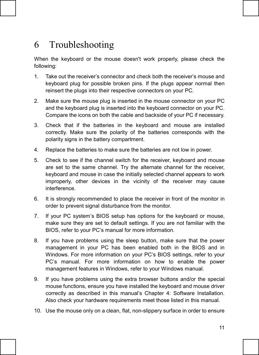 116 TroubleshootingWhen the keyboard or the mouse doesn&apos;t work properly, please check thefollowing:1.  Take out the receiver’s connector and check both the receiver’s mouse andkeyboard plug for possible broken pins. If the plugs appear normal thenreinsert the plugs into their respective connectors on your PC.2.  Make sure the mouse plug is inserted in the mouse connector on your PCand the keyboard plug is inserted into the keyboard connector on your PC.Compare the icons on both the cable and backside of your PC if necessary.3.  Check that if the batteries in the keyboard and mouse are installedcorrectly. Make sure the polarity of the batteries corresponds with thepolarity signs in the battery compartment.4.  Replace the batteries to make sure the batteries are not low in power.5.  Check to see if the channel switch for the receiver, keyboard and mouseare set to the same channel. Try the alternate channel for the receiver,keyboard and mouse in case the initially selected channel appears to workimproperly, other devices in the vicinity of the receiver may causeinterference.6.  It is strongly recommended to place the receiver in front of the monitor inorder to prevent signal disturbance from the monitor.7.  If your PC system’s BIOS setup has options for the keyboard or mouse,make sure they are set to default settings. If you are not familiar with theBIOS, refer to your PC’s manual for more information.8.  If you have problems using the sleep button, make sure that the powermanagement in your PC has been enabled both in the BIOS and inWindows. For more information on your PC’s BIOS settings, refer to yourPC’s manual. For more information on how to enable the powermanagement features in Windows, refer to your Windows manual.9.  If you have problems using the extra browser buttons and/or the specialmouse functions, ensure you have installed the keyboard and mouse drivercorrectly as described in this manual’s Chapter 4: Software Installation.Also check your hardware requirements meet those listed in this manual.10.  Use the mouse only on a clean, flat, non-slippery surface in order to ensure