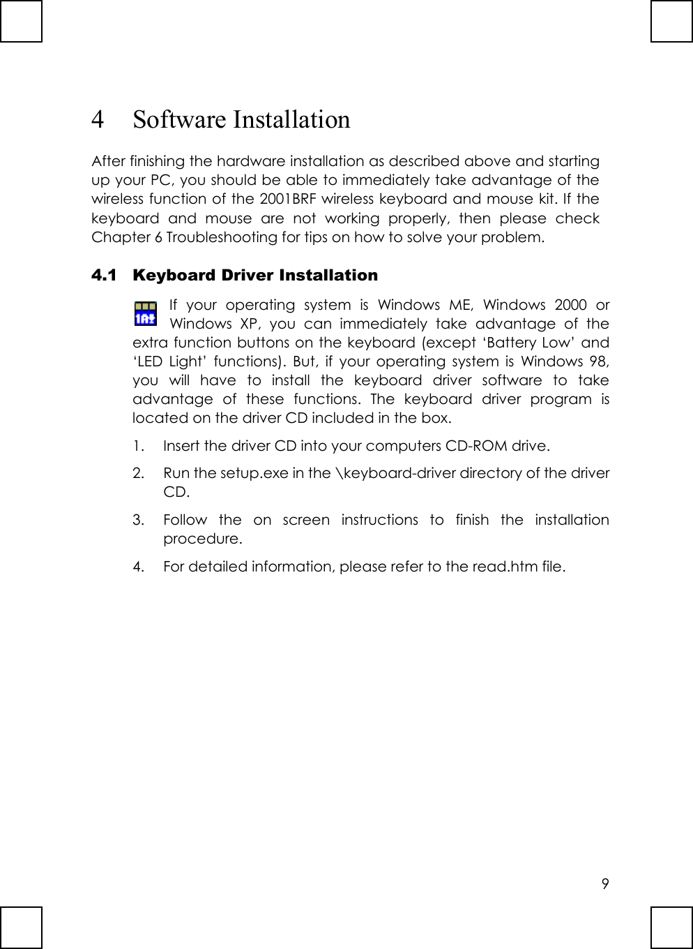 94 Software InstallationAfter finishing the hardware installation as described above and startingup your PC, you should be able to immediately take advantage of thewireless function of the 2001BRF wireless keyboard and mouse kit. If thekeyboard and mouse are not working properly, then please checkChapter 6 Troubleshooting for tips on how to solve your problem.4.1 Keyboard Driver InstallationIf your operating system is Windows ME, Windows 2000 orWindows XP, you can immediately take advantage of theextra function buttons on the keyboard (except ‘Battery Low’ and‘LED Light’ functions). But, if your operating system is Windows 98,you will have to install the keyboard driver software to takeadvantage of these functions. The keyboard driver program islocated on the driver CD included in the box.1. Insert the driver CD into your computers CD-ROM drive.2. Run the setup.exe in the \keyboard-driver directory of the driverCD.3. Follow the on screen instructions to finish the installationprocedure.4. For detailed information, please refer to the read.htm file.