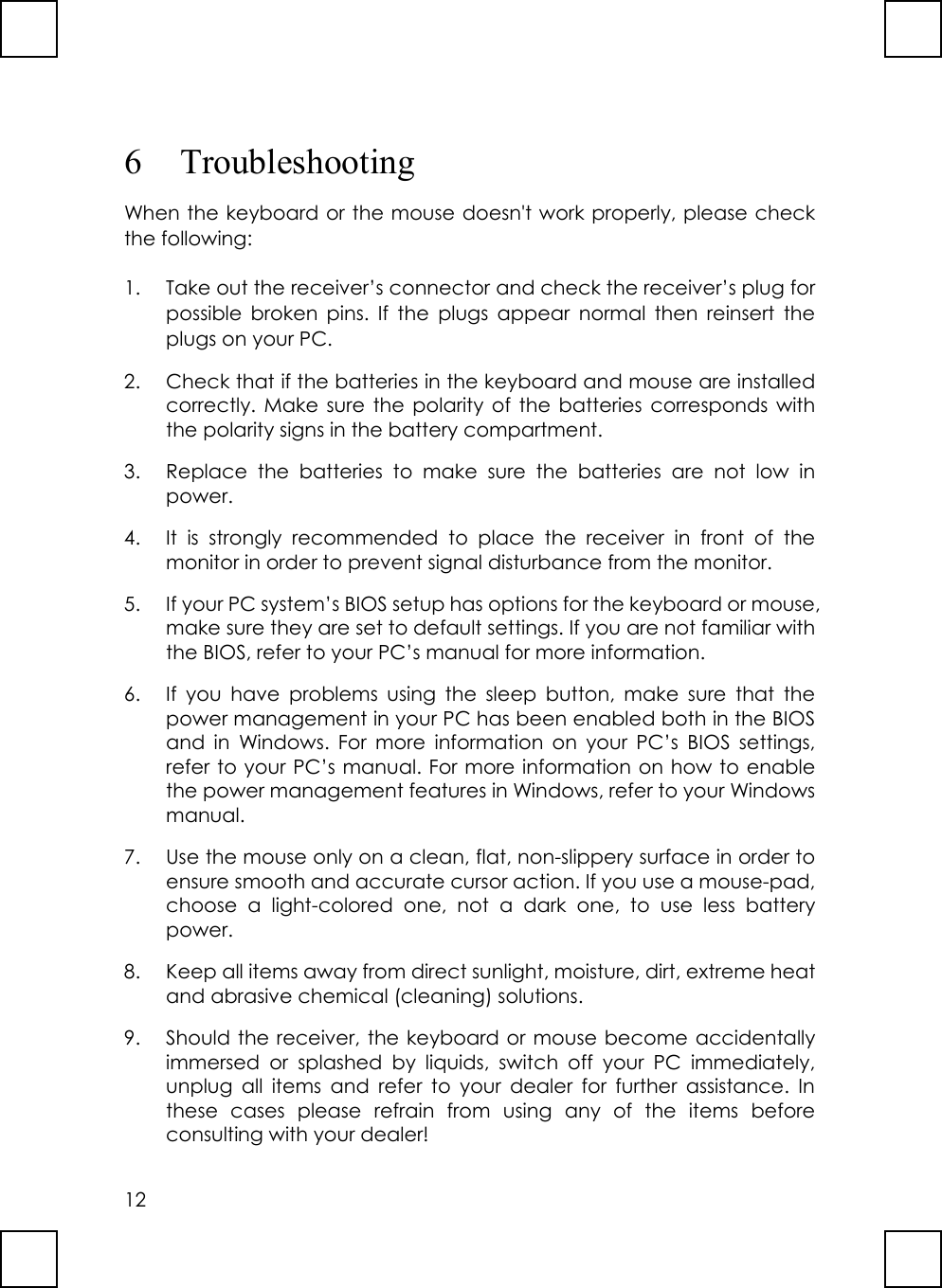 126 TroubleshootingWhen the keyboard or the mouse doesn&apos;t work properly, please checkthe following:1. Take out the receiver’s connector and check the receiver’s plug forpossible broken pins. If the plugs appear normal then reinsert theplugs on your PC.2. Check that if the batteries in the keyboard and mouse are installedcorrectly. Make sure the polarity of the batteries corresponds withthe polarity signs in the battery compartment.3. Replace the batteries to make sure the batteries are not low inpower.4. It is strongly recommended to place the receiver in front of themonitor in order to prevent signal disturbance from the monitor.5. If your PC system’s BIOS setup has options for the keyboard or mouse,make sure they are set to default settings. If you are not familiar withthe BIOS, refer to your PC’s manual for more information.6. If you have problems using the sleep button, make sure that thepower management in your PC has been enabled both in the BIOSand in Windows. For more information on your PC’s BIOS settings,refer to your PC’s manual. For more information on how to enablethe power management features in Windows, refer to your Windowsmanual.7. Use the mouse only on a clean, flat, non-slippery surface in order toensure smooth and accurate cursor action. If you use a mouse-pad,choose a light-colored one, not a dark one, to use less batterypower.8. Keep all items away from direct sunlight, moisture, dirt, extreme heatand abrasive chemical (cleaning) solutions.9. Should the receiver, the keyboard or mouse become accidentallyimmersed or splashed by liquids, switch off your PC immediately,unplug all items and refer to your dealer for further assistance. Inthese cases please refrain from using any of the items beforeconsulting with your dealer!