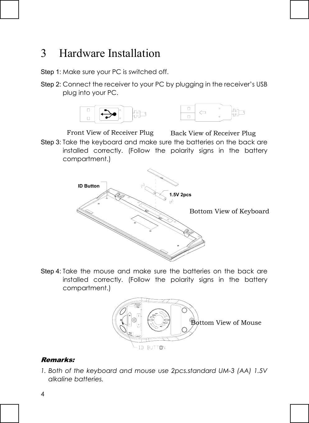 43 Hardware InstallationStep 1: Make sure your PC is switched off.Step 2: Connect the receiver to your PC by plugging in the receiver’s USBplug into your PC.       Step 3: Take the keyboard and make sure the batteries on the back areinstalled correctly. (Follow the polarity signs in the batterycompartment.)ID Button1.5V 2pcsStep 4: Take the mouse and make sure the batteries on the back areinstalled correctly. (Follow the polarity signs in the batterycompartment.)Remarks:1. Both of the keyboard and mouse use 2pcs.standard UM-3 (AA) 1.5Valkaline batteries.Back View of Receiver PlugBottom View of KeyboardBottom View of MouseFront View of Receiver Plug