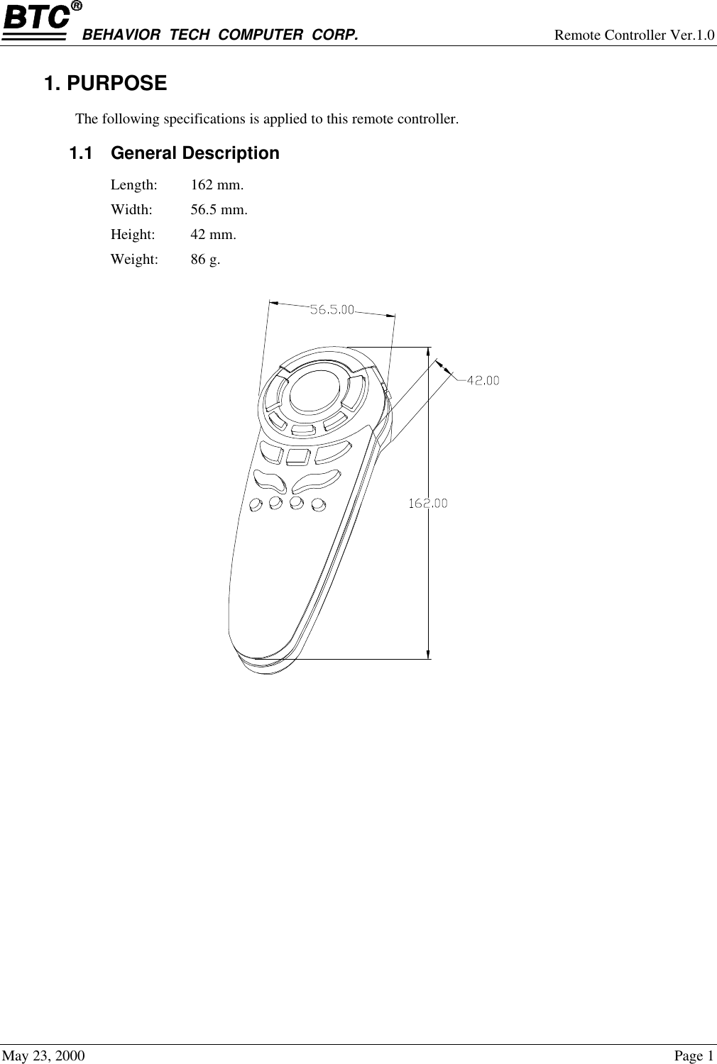 BEHAVIOR  TECH  COMPUTER  CORP. Remote Controller Ver.1.0May 23, 2000 Page 11. PURPOSEThe following specifications is applied to this remote controller.1.1 General DescriptionLength: 162 mm.Width: 56.5 mm.Height: 42 mm.Weight: 86 g.