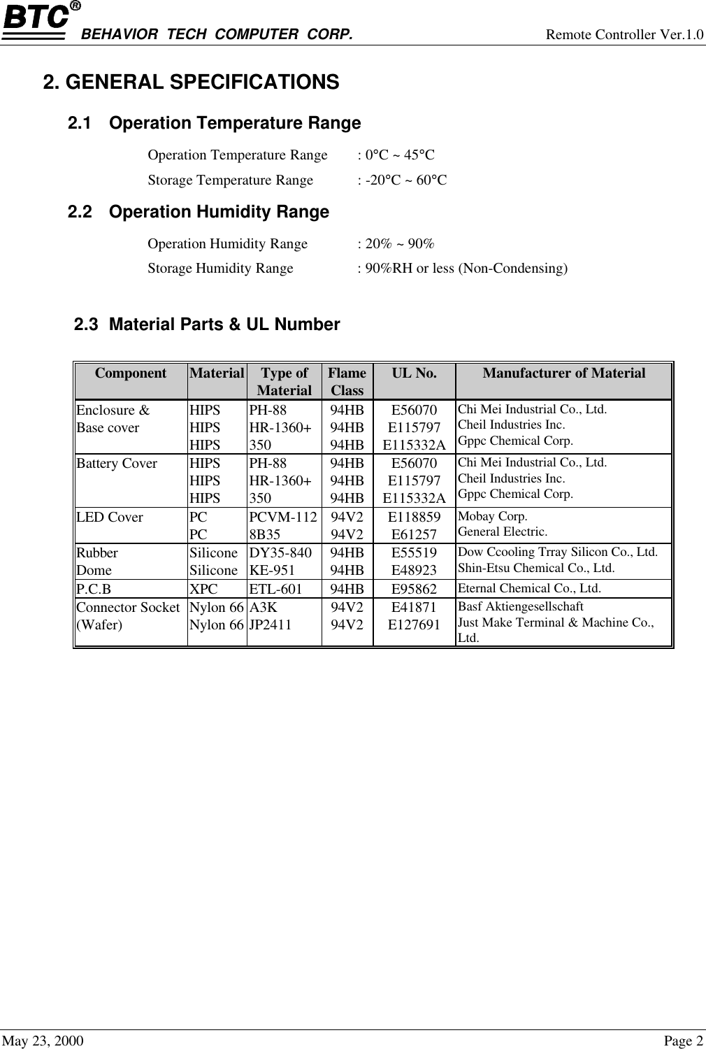 BEHAVIOR  TECH  COMPUTER  CORP. Remote Controller Ver.1.0May 23, 2000 Page 22. GENERAL SPECIFICATIONS2.1 Operation Temperature RangeOperation Temperature Range : 0°C ~ 45°CStorage Temperature Range : -20°C ~ 60°C2.2 Operation Humidity RangeOperation Humidity Range : 20% ~ 90%Storage Humidity Range : 90%RH or less (Non-Condensing)2.3 Material Parts &amp; UL NumberComponent Material Type ofMaterial FlameClass UL No. Manufacturer of MaterialEnclosure &amp;Base cover HIPSHIPSHIPSPH-88HR-1360+35094HB94HB94HBE56070E115797E115332AChi Mei Industrial Co., Ltd.Cheil Industries Inc.Gppc Chemical Corp.Battery Cover HIPSHIPSHIPSPH-88HR-1360+35094HB94HB94HBE56070E115797E115332AChi Mei Industrial Co., Ltd.Cheil Industries Inc.Gppc Chemical Corp.LED Cover PCPC PCVM-1128B35 94V294V2 E118859E61257Mobay Corp.General Electric.RubberDome SiliconeSilicone DY35-840KE-951 94HB94HB E55519E48923Dow Ccooling Trray Silicon Co., Ltd.Shin-Etsu Chemical Co., Ltd.P.C.B XPC ETL-601 94HB E95862 Eternal Chemical Co., Ltd.Connector Socket(Wafer) Nylon 66Nylon 66 A3KJP2411 94V294V2 E41871E127691Basf AktiengesellschaftJust Make Terminal &amp; Machine Co.,Ltd.