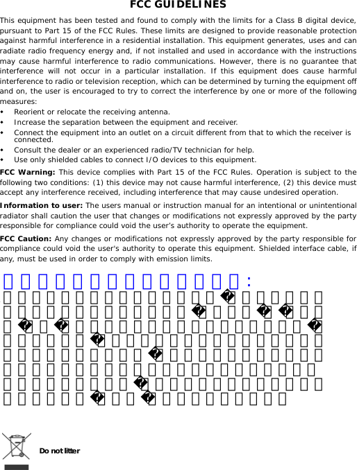 FCC GUIDELINES This equipment has been tested and found to comply with the limits for a Class B digital device, pursuant to Part 15 of the FCC Rules. These limits are designed to provide reasonable protection against harmful interference in a residential installation. This equipment generates, uses and can radiate radio frequency energy and, if not installed and used in accordance with the instructions may cause harmful interference to radio communications. However, there is no guarantee that interference will not occur in a particular installation. If this equipment does cause harmful interference to radio or television reception, which can be determined by turning the equipment off and on, the user is encouraged to try to correct the interference by one or more of the following measures:  Reorient or relocate the receiving antenna.  Increase the separation between the equipment and receiver.  Connect the equipment into an outlet on a circuit different from that to which the receiver is connected.  Consult the dealer or an experienced radio/TV technician for help.  Use only shielded cables to connect I/O devices to this equipment. FCC Warning: This device complies with Part 15 of the FCC Rules. Operation is subject to the following two conditions: (1) this device may not cause harmful interference, (2) this device must accept any interference received, including interference that may cause undesired operation. Information to user: The users manual or instruction manual for an intentional or unintentional radiator shall caution the user that changes or modifications not expressly approved by the party responsible for compliance could void the user’s authority to operate the equipment. FCC Caution: Any changes or modifications not expressly approved by the party responsible for compliance could void the user&apos;s authority to operate this equipment. Shielded interface cable, if any, must be used in order to comply with emission limits.   .       Do not litter  低功率電波輻射性電機管理辦法:第十二條：經型式認證合格之低功射頻電機，非經許可，公司、商號或使用者均得擅自變頻、加大功或變原設計之特性及功能。第十四條：低功射頻電機之使用得影響飛航安全及干擾合法通信；經發現有干擾現象時，應即停用，並改善至無干擾時方得繼續使用。前項合法通信，指依電信法規定作業之無線電信。低功射頻電機需忍受合法通信或工業、科學及醫用電波射性電機設備之干擾。