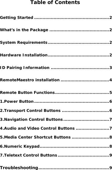   Table of Contents Getting Started ......................................................2 What’s in the Package ...........................................2 System Requirements............................................2 Hardware Installation............................................2 ID Pairing Information ..........................................3 RemoteMaestro installation ...................................4 Remote Button Functions.......................................5 1.Power Button......................................................6 2.Transport Control Buttons ..................................6 3.Navigation Control Buttons.................................7 4.Audio and Video Control Buttons ........................7 5.Media Center Shortcut Buttons ...........................8 6.Numeric Keypad..................................................8 7.Teletext Control Buttons.....................................9 Troubleshooting...................................................9 