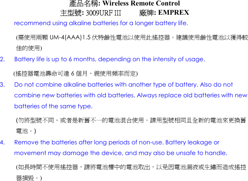 產品名稱: Wireless Remote Control 主型號: 3009URF III     廠牌: EMPREX recommend using alkaline batteries for a longer battery life. (需使用兩顆 UM-4(AAA)1.5 伏特鹼性電池以使用此搖控器。建議使用鹼性電池以獲得較佳的使用) 2.  Battery life is up to 6 months, depending on the intensity of usage. (搖控器電池壽命可達 6個月，視使用頻率而定) 3.  Do not combine alkaline batteries with another type of battery. Also do not combine new batteries with old batteries. Always replace old batteries with new batteries of the same type. (勿將型號不同、或者是新舊不一的電池混合使用。請用型號相同且全新的電池來更換舊電池。) 4.  Remove the batteries after long periods of non-use. Battery leakage or movement may damage the device, and may also be unsafe to handle. (如長時間不使用搖控器，請將電池槽中的電池取出，以免因電池漏液或生鏽而造成搖控器損毀。) 