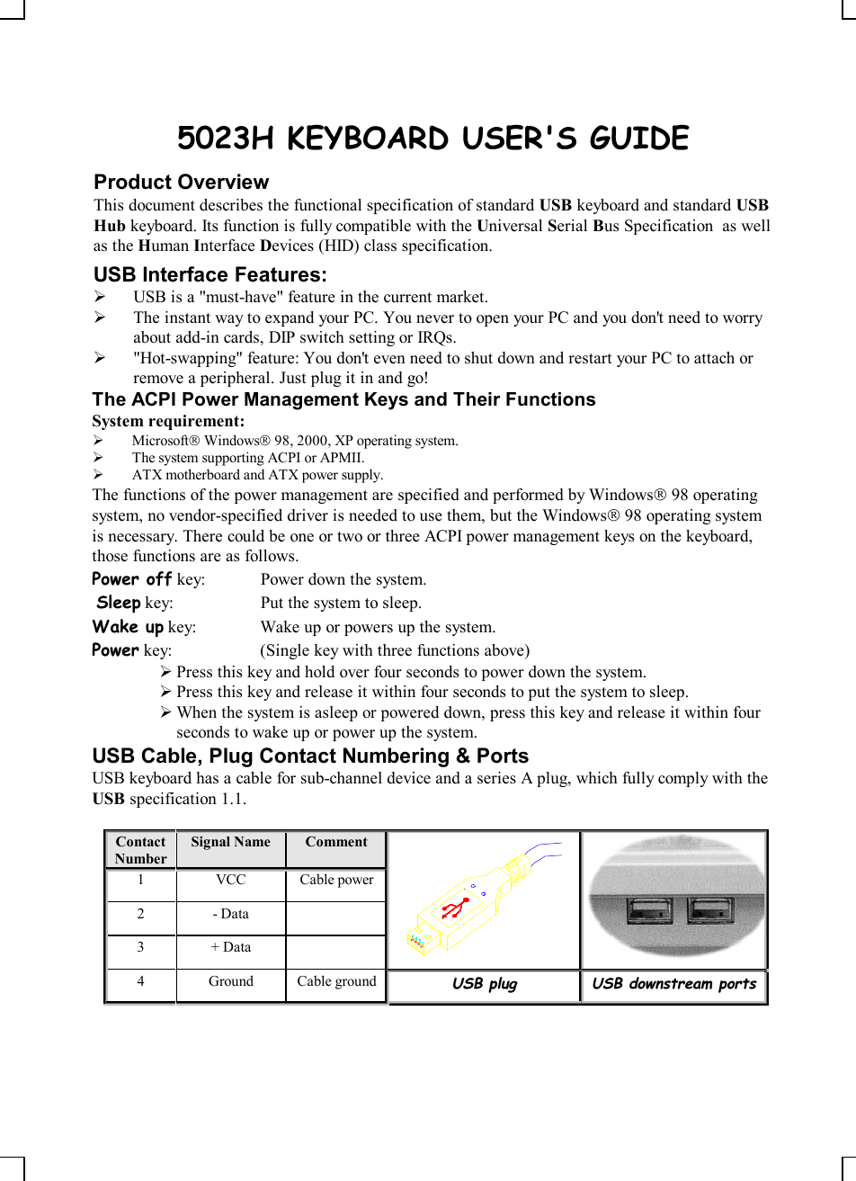    5023H KEYBOARD USER&apos;S GUIDE Product Overview This document describes the functional specification of standard USB keyboard and standard USB Hub keyboard. Its function is fully compatible with the Universal Serial Bus Specification  as well as the Human Interface Devices (HID) class specification. USB Interface Features: Ø USB is a &quot;must-have&quot; feature in the current market. Ø The instant way to expand your PC. You never to open your PC and you don&apos;t need to worry about add-in cards, DIP switch setting or IRQs. Ø &quot;Hot-swapping&quot; feature: You don&apos;t even need to shut down and restart your PC to attach or remove a peripheral. Just plug it in and go! The ACPI Power Management Keys and Their Functions System requirement:  Ø MicrosoftÒ WindowsÒ 98, 2000, XP operating system. Ø The system supporting ACPI or APMII. Ø ATX motherboard and ATX power supply. The functions of the power management are specified and performed by WindowsÒ 98 operating system, no vendor-specified driver is needed to use them, but the WindowsÒ 98 operating system is necessary. There could be one or two or three ACPI power management keys on the keyboard, those functions are as follows. Power off key:  Power down the system.  Sleep key:  Put the system to sleep.  Wake up key:  Wake up or powers up the system.  Power key:  (Single key with three functions above)      Ø Press this key and hold over four seconds to power down the system. Ø Press this key and release it within four seconds to put the system to sleep. Ø When the system is asleep or powered down, press this key and release it within four seconds to wake up or power up the system. USB Cable, Plug Contact Numbering &amp; Ports USB keyboard has a cable for sub-channel device and a series A plug, which fully comply with the USB specification 1.1.  Contact Number Signal Name  Comment 1  VCC  Cable power 2  - Data   3  + Data     4  Ground  Cable ground UUSSBB  pplluugg  UUSSBB  ddoowwnnssttrreeaamm  ppoorrttss    