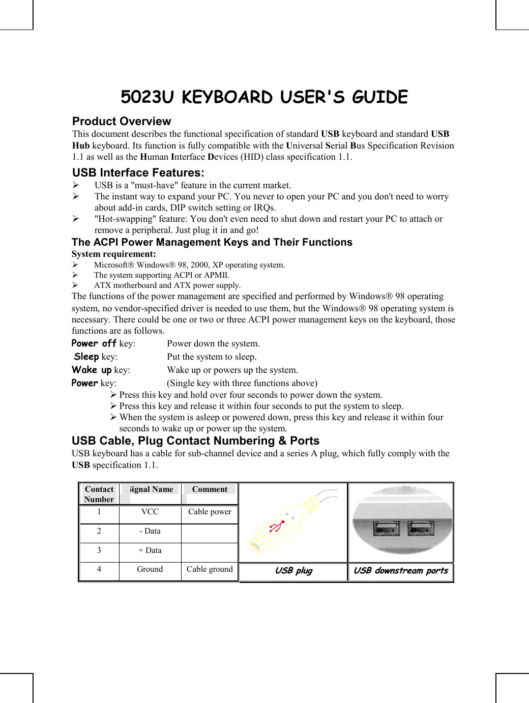       5023U KEYBOARD USER&apos;S GUIDE Product Overview This document describes the functional specification of standard USB keyboard and standard USB Hub keyboard. Its function is fully compatible with the Universal Serial Bus Specification Revision 1.1 as well as the Human Interface Devices (HID) class specification 1.1. USB Interface Features:   USB is a &quot;must-have&quot; feature in the current market.   The instant way to expand your PC. You never to open your PC and you don&apos;t need to worry about add-in cards, DIP switch setting or IRQs.   &quot;Hot-swapping&quot; feature: You don&apos;t even need to shut down and restart your PC to attach or remove a peripheral. Just plug it in and go! The ACPI Power Management Keys and Their Functions System requirement:    Microsoft Windows 98, 2000, XP operating system.   The system supporting ACPI or APMII.   ATX motherboard and ATX power supply. The functions of the power management are specified and performed by Windows 98 operating system, no vendor-specified driver is needed to use them, but the Windows 98 operating system is necessary. There could be one or two or three ACPI power management keys on the keyboard, those functions are as follows. Power off key:  Power down the system.  Sleep key:  Put the system to sleep.  Wake up key:  Wake up or powers up the system.  Power key:  (Single key with three functions above)       Press this key and hold over four seconds to power down the system.  Press this key and release it within four seconds to put the system to sleep.  When the system is asleep or powered down, press this key and release it within four seconds to wake up or power up the system. USB Cable, Plug Contact Numbering &amp; Ports USB keyboard has a cable for sub-channel device and a series A plug, which fully comply with the USB specification 1.1.  Contact Number Signal Name   Comment 1 VCC Cable power2 - Data   3 + Data    4 Ground Cable groundUUSSBB  pplluugg  UUSSBB  ddoowwnnssttrreeaamm  ppoorrttss    