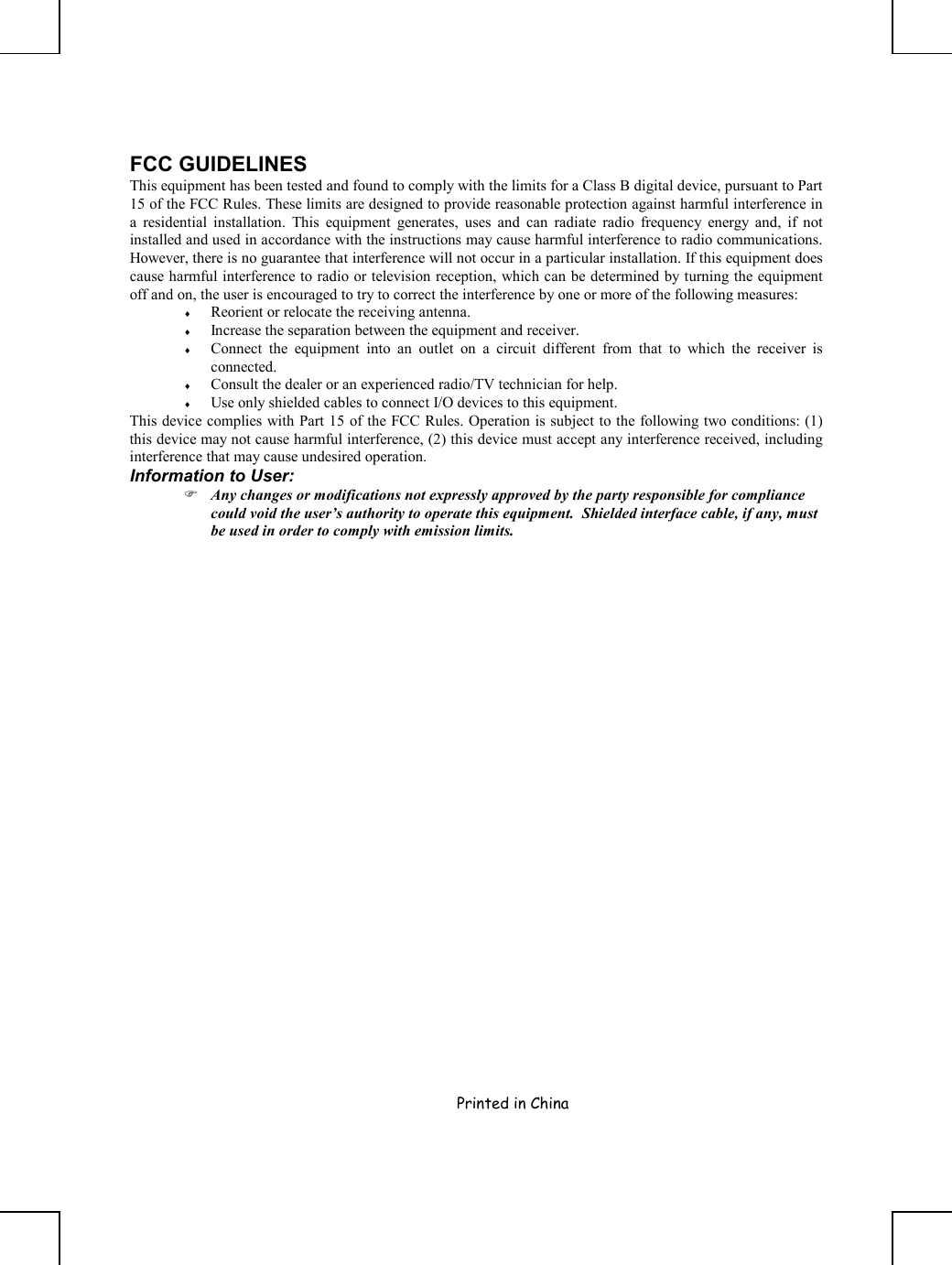     Printed in China       FCC GUIDELINES This equipment has been tested and found to comply with the limits for a Class B digital device, pursuant to Part 15 of the FCC Rules. These limits are designed to provide reasonable protection against harmful interference in a residential installation. This equipment generates, uses and can radiate radio frequency energy and, if not installed and used in accordance with the instructions may cause harmful interference to radio communications. However, there is no guarantee that interference will not occur in a particular installation. If this equipment does cause harmful interference to radio or television reception, which can be determined by turning the equipment off and on, the user is encouraged to try to correct the interference by one or more of the following measures: ♦  Reorient or relocate the receiving antenna. ♦  Increase the separation between the equipment and receiver. ♦  Connect the equipment into an outlet on a circuit different from that to which the receiver is connected. ♦  Consult the dealer or an experienced radio/TV technician for help. ♦  Use only shielded cables to connect I/O devices to this equipment. This device complies with Part 15 of the FCC Rules. Operation is subject to the following two conditions: (1) this device may not cause harmful interference, (2) this device must accept any interference received, including interference that may cause undesired operation. Information to User:  Any changes or modifications not expressly approved by the party responsible for compliance could void the user’s authority to operate this equipment.  Shielded interface cable, if any, must be used in order to comply with emission limits. 