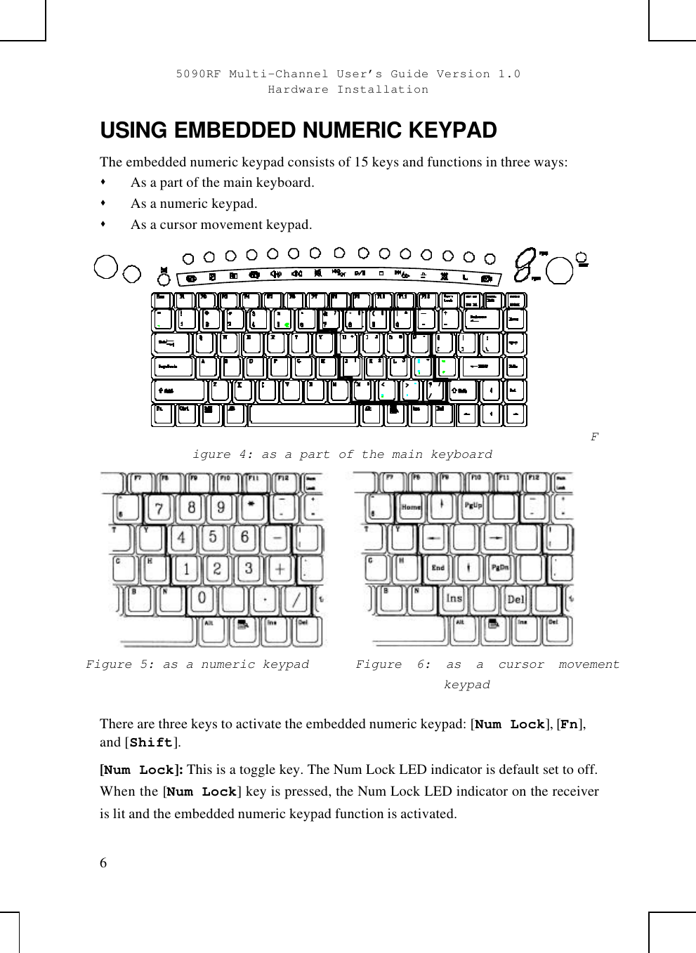 5090RF Multi-Channel User’s Guide Version 1.0Hardware Installation6USING EMBEDDED NUMERIC KEYPADThe embedded numeric keypad consists of 15 keys and functions in three ways:s As a part of the main keyboard.s As a numeric keypad.s As a cursor movement keypad.*Figure 4: as a part of the main keyboardFigure 5: as a numeric keypad Figure  6: as a cursor movementkeypadThere are three keys to activate the embedded numeric keypad: [Num Lock], [Fn],and [Shift].[Num Lock]: This is a toggle key. The Num Lock LED indicator is default set to off.When the [Num Lock] key is pressed, the Num Lock LED indicator on the receiveris lit and the embedded numeric keypad function is activated.