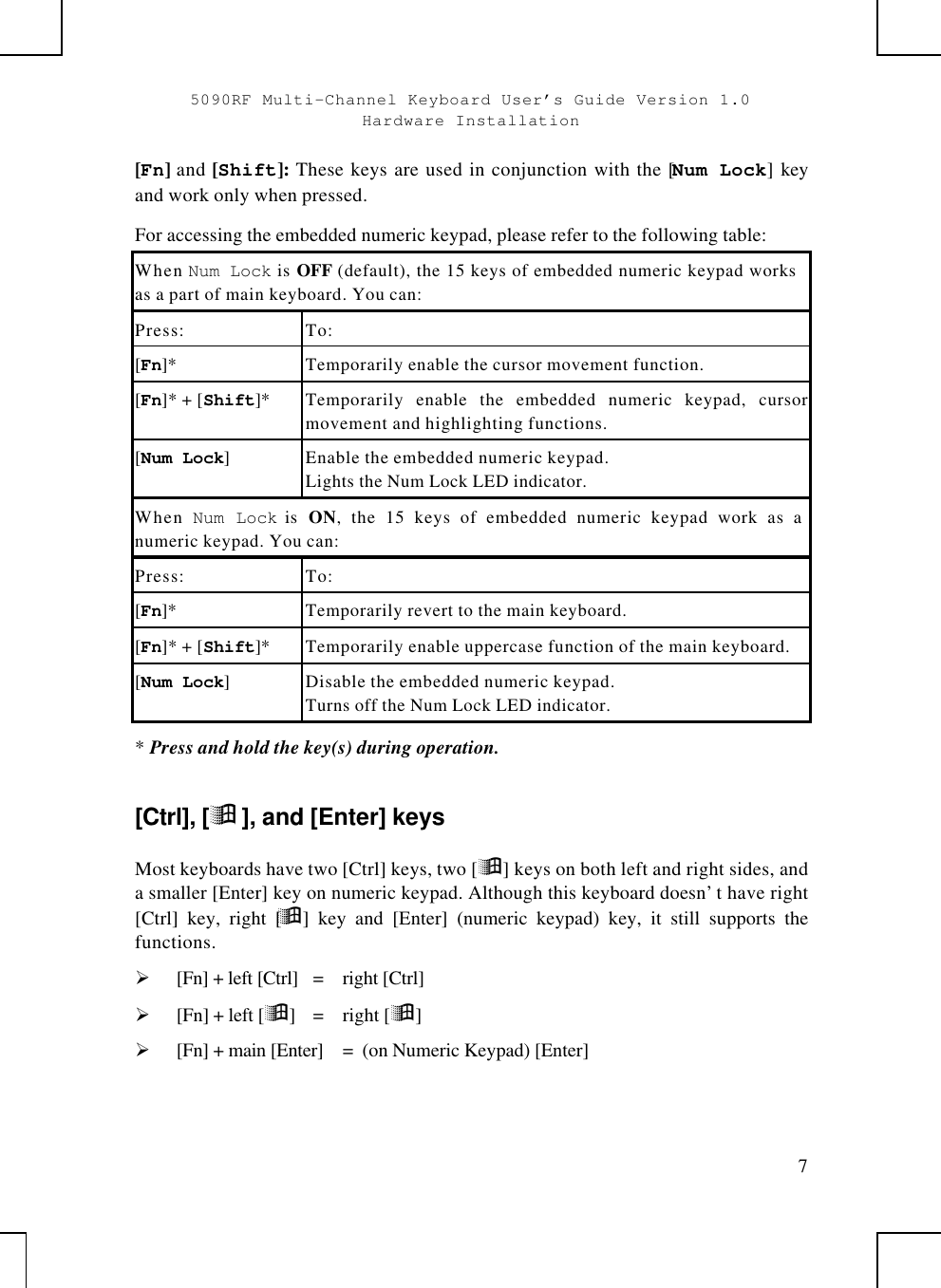 5090RF Multi-Channel Keyboard User’s Guide Version 1.0Hardware Installation7[Fn] and [Shift]: These keys are used in conjunction with the [Num Lock] keyand work only when pressed.For accessing the embedded numeric keypad, please refer to the following table:When Num Lock is OFF (default), the 15 keys of embedded numeric keypad worksas a part of main keyboard. You can:Press: To:[Fn]* Temporarily enable the cursor movement function.[Fn]* + [Shift]* Temporarily enable the embedded numeric keypad, cursormovement and highlighting functions.[Num Lock]Enable the embedded numeric keypad.Lights the Num Lock LED indicator.When  Num Lock is  ON, the 15 keys of embedded numeric keypad work as anumeric keypad. You can:Press: To:[Fn]* Temporarily revert to the main keyboard.[Fn]* + [Shift]* Temporarily enable uppercase function of the main keyboard.[Num Lock]Disable the embedded numeric keypad.Turns off the Num Lock LED indicator.* Press and hold the key(s) during operation.[Ctrl], [ÿ], and [Enter] keysMost keyboards have two [Ctrl] keys, two [ÿ] keys on both left and right sides, anda smaller [Enter] key on numeric keypad. Although this keyboard doesn’t have right[Ctrl] key, right [ÿ] key and [Enter] (numeric keypad) key, it still supports thefunctions.Ø [Fn] + left [Ctrl]  =  right [Ctrl]Ø [Fn] + left [ÿ]  =  right [ÿ]Ø [Fn] + main [Enter] =  (on Numeric Keypad) [Enter]