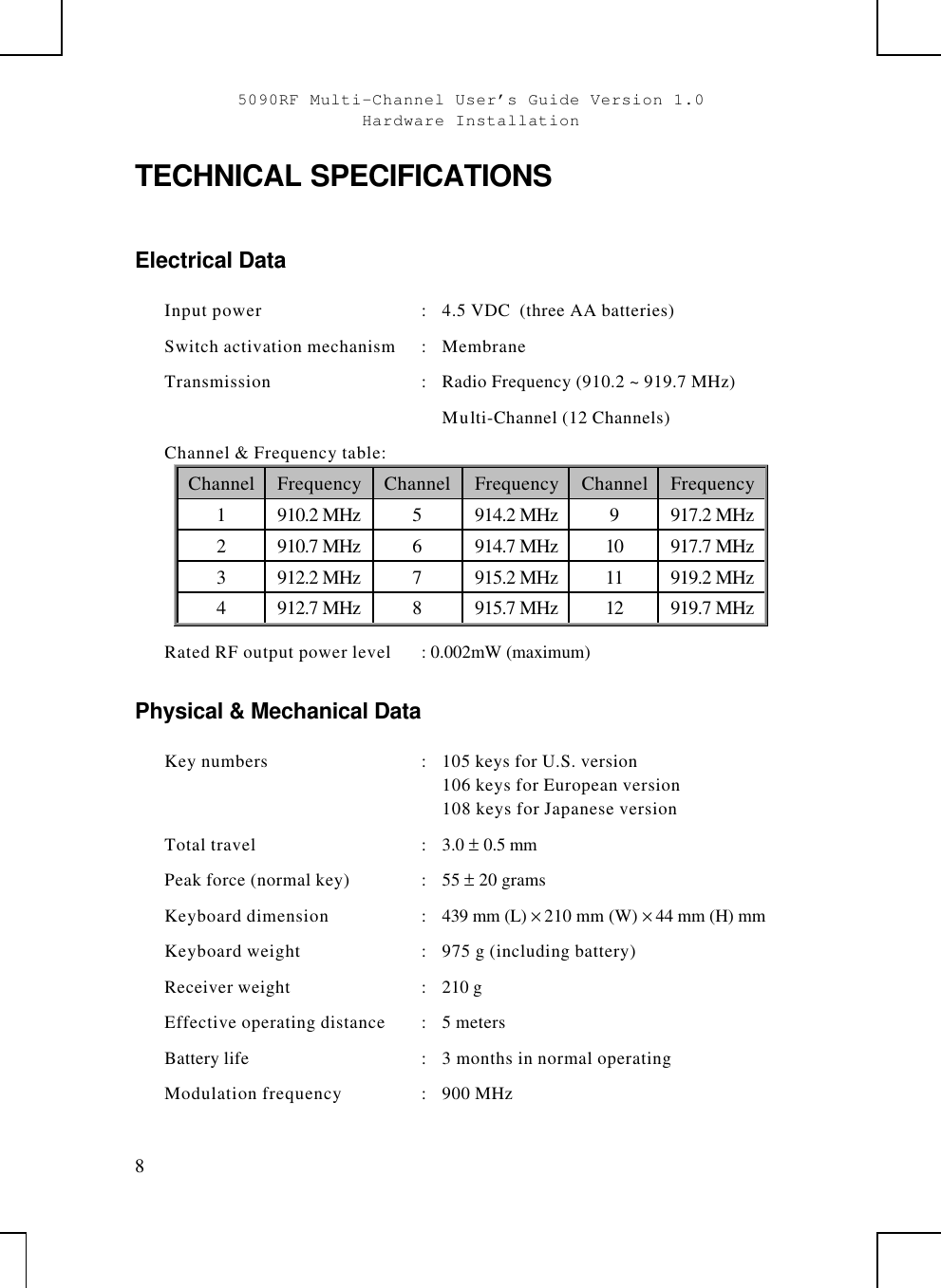 5090RF Multi-Channel User’s Guide Version 1.0Hardware Installation8TECHNICAL SPECIFICATIONSElectrical DataInput power :4.5 VDC  (three AA batteries)Switch activation mechanism :MembraneTransmission :Radio Frequency (910.2 ~ 919.7 MHz)Multi-Channel (12 Channels)Channel &amp; Frequency table:Channel Frequency Channel Frequency Channel Frequency1910.2 MHz 5914.2 MHz 9917.2 MHz2910.7 MHz 6914.7 MHz 10 917.7 MHz3912.2 MHz 7915.2 MHz 11 919.2 MHz4912.7 MHz 8915.7 MHz 12 919.7 MHzRated RF output power level : 0.002mW (maximum)Physical &amp; Mechanical DataKey numbers :105 keys for U.S. version106 keys for European version108 keys for Japanese versionTotal travel :3.0 ± 0.5 mmPeak force (normal key) :55 ± 20 gramsKeyboard dimension :439 mm (L) × 210 mm (W) × 44 mm (H) mmKeyboard weight :975 g (including battery)Receiver weight :210 gEffective operating distance :5 metersBattery life :  3 months in normal operatingModulation frequency :900 MHz