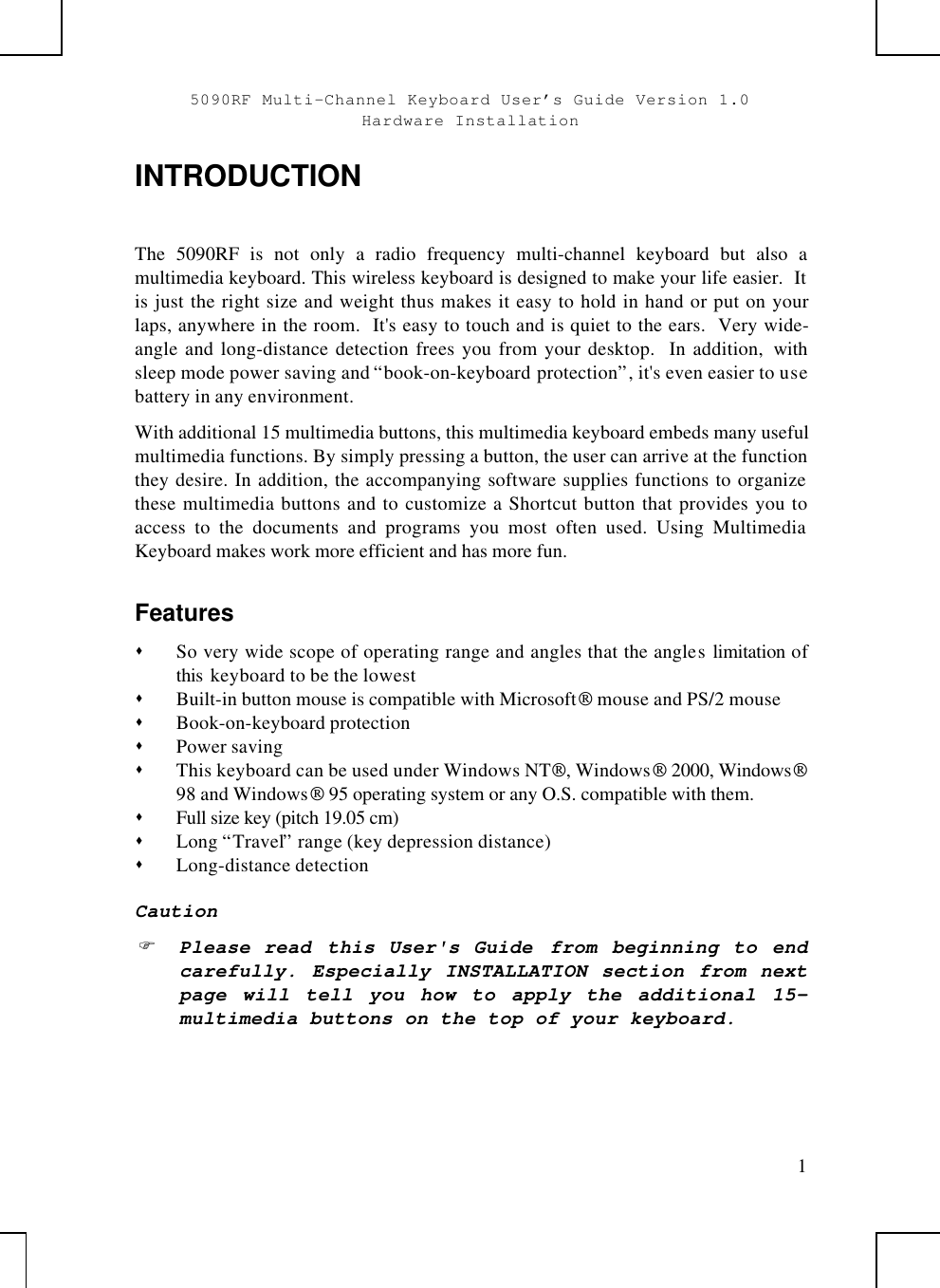 5090RF Multi-Channel Keyboard User’s Guide Version 1.0Hardware Installation1INTRODUCTIONThe 5090RF is not only a radio frequency multi-channel keyboard but also amultimedia keyboard. This wireless keyboard is designed to make your life easier.  Itis just the right size and weight thus makes it easy to hold in hand or put on yourlaps, anywhere in the room.  It&apos;s easy to touch and is quiet to the ears.  Very wide-angle and long-distance detection frees you from your desktop.  In addition,  withsleep mode power saving and “book-on-keyboard protection”, it&apos;s even easier to usebattery in any environment.With additional 15 multimedia buttons, this multimedia keyboard embeds many usefulmultimedia functions. By simply pressing a button, the user can arrive at the functionthey desire. In addition, the accompanying software supplies functions to organizethese multimedia buttons and to customize a Shortcut button that provides you toaccess to the documents and programs you most often used. Using MultimediaKeyboard makes work more efficient and has more fun.Featuress So very wide scope of operating range and angles that the angles limitation ofthis  keyboard to be the lowests Built-in button mouse is compatible with Microsoft mouse and PS/2 mouses Book-on-keyboard protections Power savings This keyboard can be used under Windows NT, Windows 2000, Windows98 and Windows 95 operating system or any O.S. compatible with them.s Full size key (pitch 19.05 cm)s Long “Travel” range (key depression distance)s Long-distance detectionCautionF Please read  this User&apos;s Guide  from beginning to endcarefully. Especially INSTALLATION section from nextpage will tell you how to apply the additional 15-multimedia buttons on the top of your keyboard.