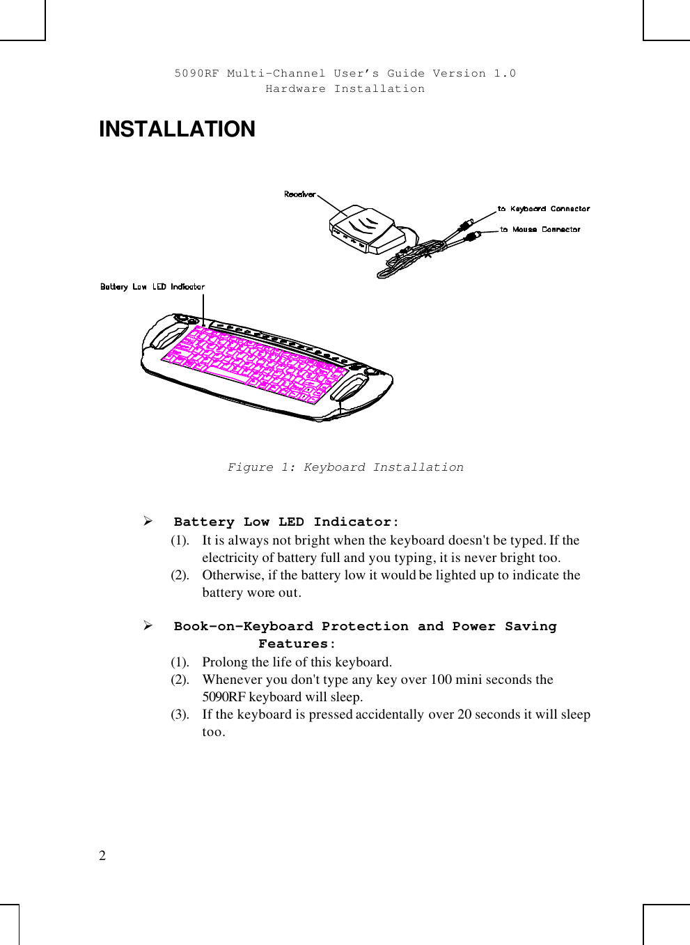 5090RF Multi-Channel User’s Guide Version 1.0Hardware Installation2INSTALLATIONFigure 1: Keyboard InstallationØ Battery Low LED Indicator:(1). It is always not bright when the keyboard doesn&apos;t be typed. If theelectricity of battery full and you typing, it is never bright too.(2). Otherwise, if the battery low it would be lighted up to indicate thebattery wore out.Ø Book-on-Keyboard Protection and Power SavingFeatures:(1). Prolong the life of this keyboard.(2). Whenever you don&apos;t type any key over 100 mini seconds the5090RF keyboard will sleep.(3). If the keyboard is pressed accidentally over 20 seconds it will sleeptoo.