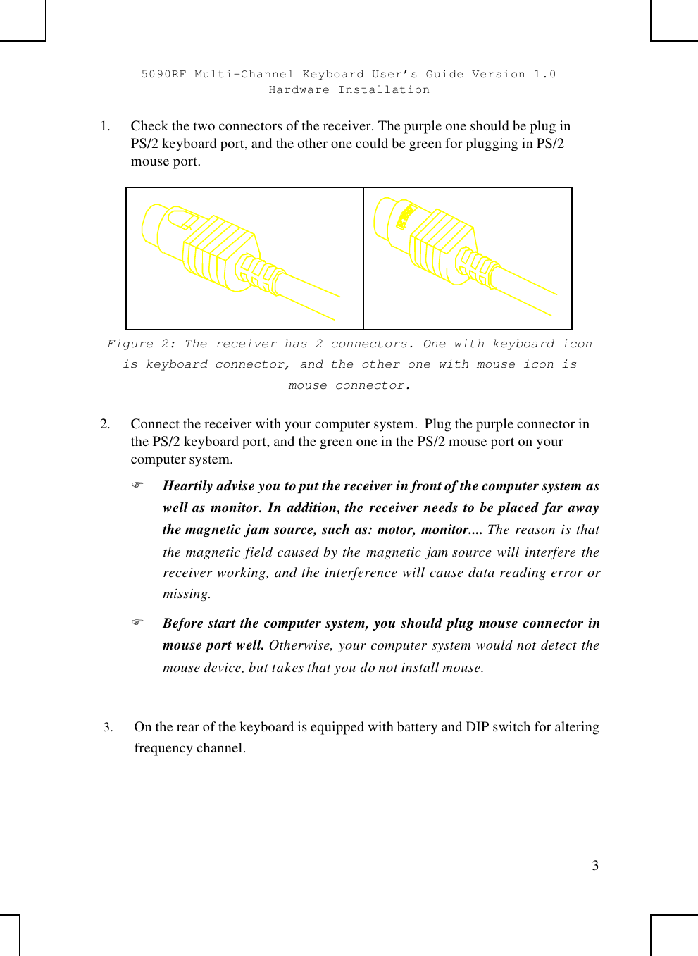 5090RF Multi-Channel Keyboard User’s Guide Version 1.0Hardware Installation31. Check the two connectors of the receiver. The purple one should be plug inPS/2 keyboard port, and the other one could be green for plugging in PS/2mouse port.Figure 2: The receiver has 2 connectors. One with keyboard iconis keyboard connector, and the other one with mouse icon ismouse connector.2. Connect the receiver with your computer system.  Plug the purple connector inthe PS/2 keyboard port, and the green one in the PS/2 mouse port on yourcomputer system.F Heartily advise you to put the receiver in front of the computer system aswell as monitor. In addition, the receiver needs to be placed far awaythe magnetic jam source, such as: motor, monitor.... The reason is thatthe magnetic field caused by the magnetic  jam source will interfere thereceiver working, and the interference will cause data reading error ormissing.F Before start the computer system, you should plug mouse connector inmouse port well. Otherwise, your computer system would not detect themouse device, but takes that you do not install mouse.3.  On the rear of the keyboard is equipped with battery and DIP switch for alteringfrequency channel.