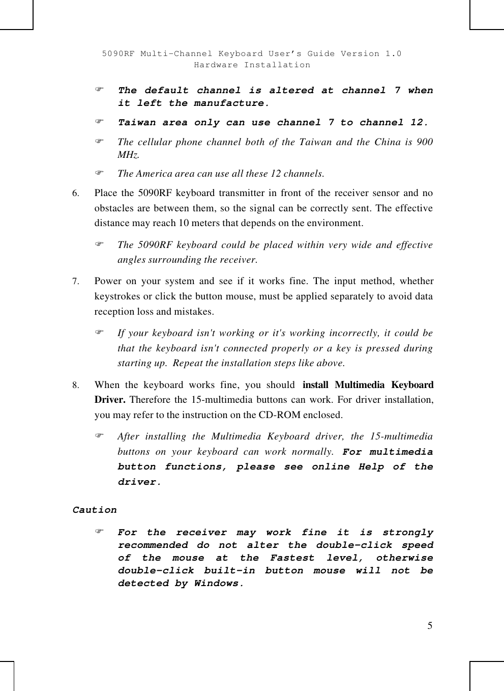 5090RF Multi-Channel Keyboard User’s Guide Version 1.0Hardware Installation5F The default channel is altered at channel 7 whenit left the manufacture.F Taiwan area only can use channel 7 to channel 12.F The cellular phone channel both of the Taiwan and the China is 900MHz.F The America area can use all these 12 channels.6.  Place the 5090RF keyboard transmitter in front of the receiver sensor and noobstacles are between them, so the signal can be correctly sent. The effectivedistance may reach 10 meters that depends on the environment.F The 5090RF keyboard could be placed within very wide and effectiveangles surrounding the receiver.7.  Power on your system and see if it works fine. The input method, whetherkeystrokes or click the button mouse, must be applied separately to avoid datareception loss and mistakes.F If your keyboard isn&apos;t working or it&apos;s working incorrectly, it could bethat the keyboard isn&apos;t connected properly or a key is pressed duringstarting up.  Repeat the installation steps like above.8.  When the keyboard works fine, you should  install Multimedia KeyboardDriver. Therefore the 15-multimedia buttons can work. For driver installation,you may refer to the instruction on the CD-ROM enclosed.F After installing the Multimedia Keyboard driver, the 15-multimediabuttons on your keyboard can work normally. For multimediabutton functions, please see online Help of thedriver.CautionF For the receiver may work fine it is stronglyrecommended do not alter the double-click speedof the mouse at the Fastest level, otherwisedouble-click built-in button mouse will not bedetected by Windows.