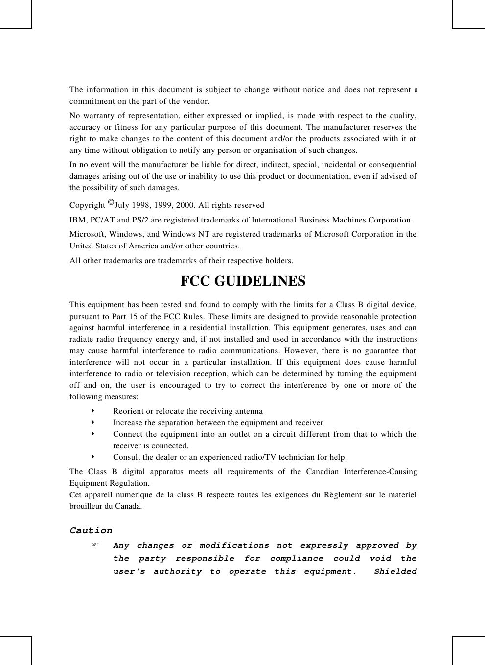 The information in this document is subject to change without notice and does not represent acommitment on the part of the vendor.No warranty of representation, either expressed or implied, is made with respect to the quality,accuracy or fitness for any particular purpose of this document. The manufacturer reserves theright to make changes to the content of this document and/or the products associated with it atany time without obligation to notify any person or organisation of such changes.In no event will the manufacturer be liable for direct, indirect, special, incidental or consequentialdamages arising out of the use or inability to use this product or documentation, even if advised ofthe possibility of such damages.Copyright © July 1998, 1999, 2000. All rights reservedIBM, PC/AT and PS/2 are registered trademarks of International Business Machines Corporation.Microsoft, Windows, and Windows NT are registered trademarks of Microsoft Corporation in theUnited States of America and/or other countries.All other trademarks are trademarks of their respective holders.FCC GUIDELINESThis equipment has been tested and found to comply with the limits for a Class B digital device,pursuant to Part 15 of the FCC Rules. These limits are designed to provide reasonable protectionagainst harmful interference in a residential installation. This equipment generates, uses and canradiate radio frequency energy and, if not installed and used in accordance with the instructionsmay cause harmful interference to radio communications. However, there is no guarantee thatinterference will not occur in a particular installation. If this equipment does cause harmfulinterference to radio or television reception, which can be determined by turning the equipmentoff and on, the user is encouraged to try to correct the interference by one or more of thefollowing measures:s Reorient or relocate the receiving antennas Increase the separation between the equipment and receivers Connect the equipment into an outlet on a circuit different from that to which thereceiver is connected.s Consult the dealer or an experienced radio/TV technician for help.The Class B digital apparatus meets all requirements of the Canadian Interference-CausingEquipment Regulation.Cet appareil numerique de la class B respecte toutes les exigences du Règlement sur le materielbrouilleur du Canada.CautionF Any changes or modifications not expressly approved bythe party responsible for compliance could void theuser&apos;s authority to operate this equipment.  Shielded