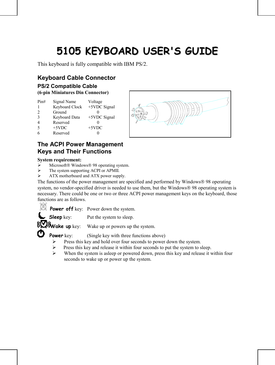         55110055  KKEEYYBBOOAARRDD  UUSSEERR&apos;&apos;SS  GGUUIIDDEE  This keyboard is fully compatible with IBM PS/2. Keyboard Cable Connector PS/2 Compatible Cable (6-pin Miniatures Din Connector) Pin# Signal Name  Voltage 1  Keyboard Clock  +5VDC Signal 2 Ground   0 3  Keyboard Data  +5VDC Signal 4 Reserved   0 5 +5VDC  +5VDC 6 Reserved   0 The ACPI Power Management Keys and Their Functions System requirement:    Microsoft Windows 98 operating system.   The system supporting ACPI or APMII.   ATX motherboard and ATX power supply. The functions of the power management are specified and performed by Windows 98 operating system, no vendor-specified driver is needed to use them, but the Windows 98 operating system is necessary. There could be one or two or three ACPI power management keys on the keyboard, those functions are as follows. Power off key:  Power down the system.     Sleep key:  Put the system to sleep.  Wake up key:  Wake up or powers up the system.      Power key:  (Single key with three functions above)        Press this key and hold over four seconds to power down the system.    Press this key and release it within four seconds to put the system to sleep.   When the system is asleep or powered down, press this key and release it within four seconds to wake up or power up the system.  