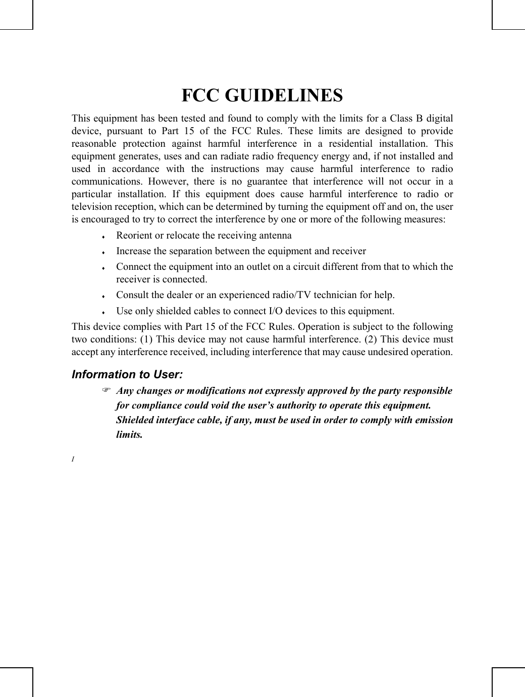         FCC GUIDELINES This equipment has been tested and found to comply with the limits for a Class B digital device, pursuant to Part 15 of the FCC Rules. These limits are designed to provide reasonable protection against harmful interference in a residential installation. This equipment generates, uses and can radiate radio frequency energy and, if not installed and used in accordance with the instructions may cause harmful interference to radio communications. However, there is no guarantee that interference will not occur in a particular installation. If this equipment does cause harmful interference to radio or television reception, which can be determined by turning the equipment off and on, the user is encouraged to try to correct the interference by one or more of the following measures: ♦  Reorient or relocate the receiving antenna ♦  Increase the separation between the equipment and receiver ♦  Connect the equipment into an outlet on a circuit different from that to which the receiver is connected. ♦  Consult the dealer or an experienced radio/TV technician for help. ♦  Use only shielded cables to connect I/O devices to this equipment. This device complies with Part 15 of the FCC Rules. Operation is subject to the following two conditions: (1) This device may not cause harmful interference. (2) This device must accept any interference received, including interference that may cause undesired operation. Information to User:  Any changes or modifications not expressly approved by the party responsible for compliance could void the user’s authority to operate this equipment.  Shielded interface cable, if any, must be used in order to comply with emission limits. I  