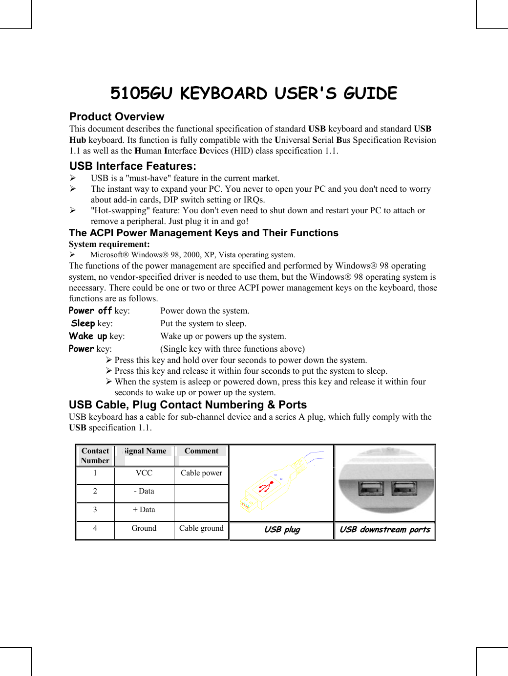       5105GU KEYBOARD USER&apos;S GUIDE Product Overview This document describes the functional specification of standard USB keyboard and standard USB Hub keyboard. Its function is fully compatible with the Universal Serial Bus Specification Revision 1.1 as well as the Human Interface Devices (HID) class specification 1.1. USB Interface Features:   USB is a &quot;must-have&quot; feature in the current market.   The instant way to expand your PC. You never to open your PC and you don&apos;t need to worry about add-in cards, DIP switch setting or IRQs.   &quot;Hot-swapping&quot; feature: You don&apos;t even need to shut down and restart your PC to attach or remove a peripheral. Just plug it in and go! The ACPI Power Management Keys and Their Functions System requirement:    Microsoft Windows 98, 2000, XP, Vista operating system. The functions of the power management are specified and performed by Windows 98 operating system, no vendor-specified driver is needed to use them, but the Windows 98 operating system is necessary. There could be one or two or three ACPI power management keys on the keyboard, those functions are as follows. Power off key:  Power down the system.  Sleep key:  Put the system to sleep.  Wake up key:  Wake up or powers up the system.  Power key:  (Single key with three functions above)       Press this key and hold over four seconds to power down the system.  Press this key and release it within four seconds to put the system to sleep.  When the system is asleep or powered down, press this key and release it within four seconds to wake up or power up the system. USB Cable, Plug Contact Numbering &amp; Ports USB keyboard has a cable for sub-channel device and a series A plug, which fully comply with the USB specification 1.1.  Contact Number Signal Name   Comment 1 VCC Cable power2 - Data   3 + Data    4 Ground Cable groundUUSSBB  pplluugg  UUSSBB  ddoowwnnssttrreeaamm  ppoorrttss    