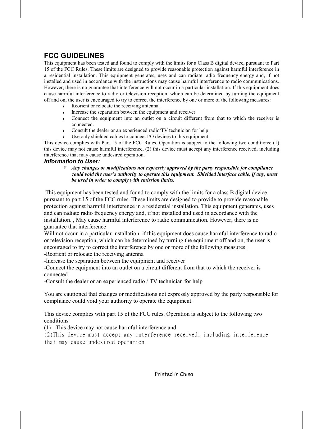     Printed in China       FCC GUIDELINES This equipment has been tested and found to comply with the limits for a Class B digital device, pursuant to Part 15 of the FCC Rules. These limits are designed to provide reasonable protection against harmful interference in a residential installation. This equipment generates, uses and can radiate radio frequency energy and, if not installed and used in accordance with the instructions may cause harmful interference to radio communications. However, there is no guarantee that interference will not occur in a particular installation. If this equipment does cause harmful interference to radio or television reception, which can be determined by turning the equipment off and on, the user is encouraged to try to correct the interference by one or more of the following measures: ♦  Reorient or relocate the receiving antenna. ♦  Increase the separation between the equipment and receiver. ♦  Connect the equipment into an outlet on a circuit different from that to which the receiver is connected. ♦  Consult the dealer or an experienced radio/TV technician for help. ♦  Use only shielded cables to connect I/O devices to this equipment. This device complies with Part 15 of the FCC Rules. Operation is subject to the following two conditions: (1) this device may not cause harmful interference, (2) this device must accept any interference received, including interference that may cause undesired operation. Information to User:  Any changes or modifications not expressly approved by the party responsible for compliance could void the user’s authority to operate this equipment.  Shielded interface cable, if any, must be used in order to comply with emission limits.   This equipment has been tested and found to comply with the limits for a class B digital device, pursuant to part 15 of the FCC rules. These limits are designed to provide to provide reasonable protection against harmful interference in a residential installation. This equipment generates, uses and can radiate radio frequency energy and, if not installed and used in accordance with the installation. , May cause harmful interference to radio communication. However, there is no guarantee that interference Will not occur in a particular installation. if this equipment does cause harmful interference to radio or television reception, which can be determined by turning the equipment off and on, the user is encouraged to try to correct the interference by one or more of the following measures: -Reorient or relocate the receiving antenna -Increase the separation between the equipment and receiver -Connect the equipment into an outlet on a circuit different from that to which the receiver is connected -Consult the dealer or an experienced radio / TV technician for help  You are cautioned that changes or modifications not expressly approved by the party responsible for compliance could void your authority to operate the equipment.   This device complies with part 15 of the FCC rules. Operation is subject to the following two conditions (1)  This device may not cause harmful interference and  (2)This device must accept any interference received, including interference that may cause undesired operation 
