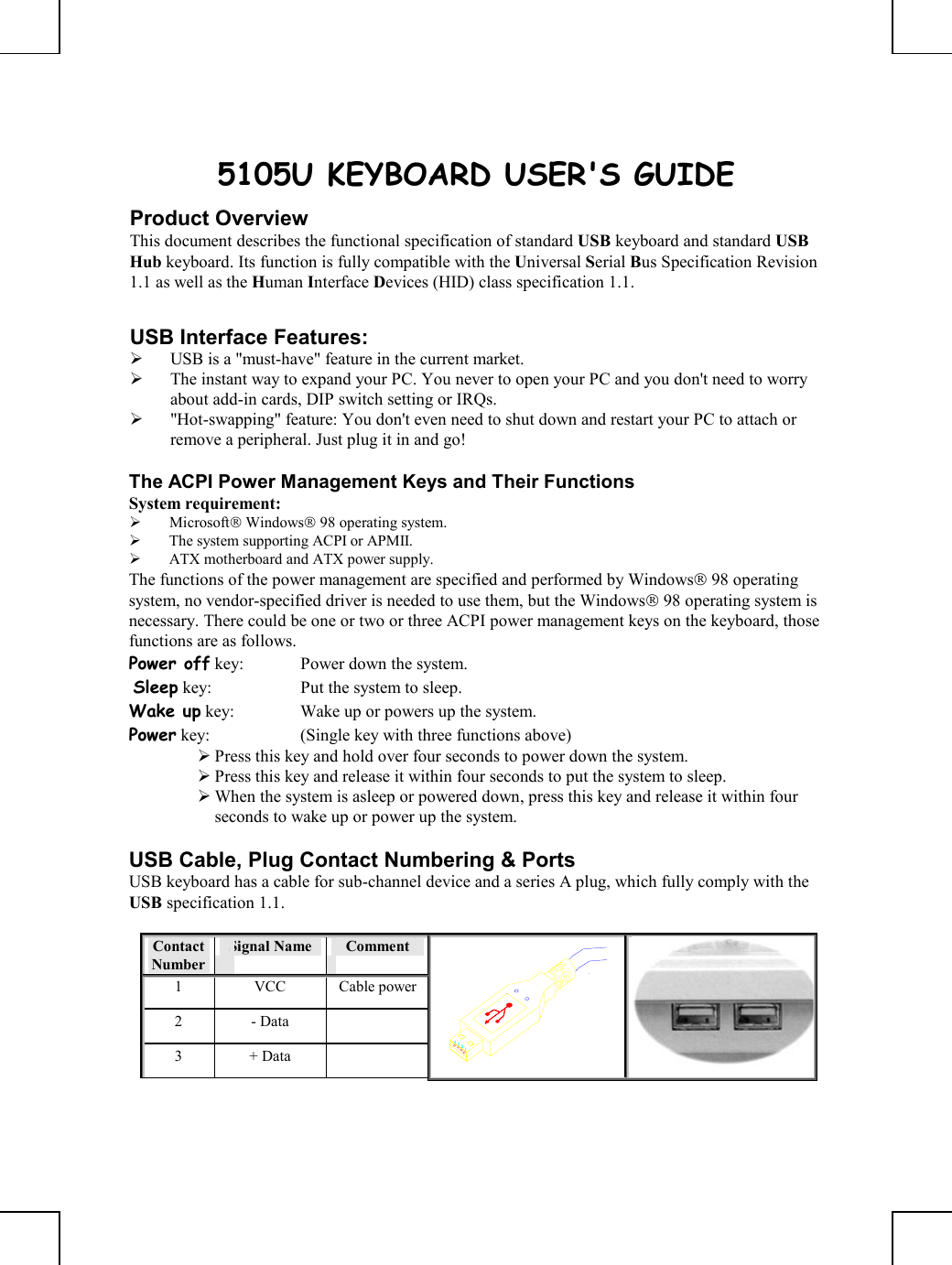       5105U KEYBOARD USER&apos;S GUIDE Product Overview This document describes the functional specification of standard USB keyboard and standard USB Hub keyboard. Its function is fully compatible with the Universal Serial Bus Specification Revision 1.1 as well as the Human Interface Devices (HID) class specification 1.1.  USB Interface Features:   USB is a &quot;must-have&quot; feature in the current market.   The instant way to expand your PC. You never to open your PC and you don&apos;t need to worry about add-in cards, DIP switch setting or IRQs.   &quot;Hot-swapping&quot; feature: You don&apos;t even need to shut down and restart your PC to attach or remove a peripheral. Just plug it in and go!  The ACPI Power Management Keys and Their Functions System requirement:    Microsoft Windows 98 operating system.   The system supporting ACPI or APMII.   ATX motherboard and ATX power supply. The functions of the power management are specified and performed by Windows 98 operating system, no vendor-specified driver is needed to use them, but the Windows 98 operating system is necessary. There could be one or two or three ACPI power management keys on the keyboard, those functions are as follows. Power off key:  Power down the system.  Sleep key:  Put the system to sleep.  Wake up key:  Wake up or powers up the system.  Power key:  (Single key with three functions above)       Press this key and hold over four seconds to power down the system.  Press this key and release it within four seconds to put the system to sleep.  When the system is asleep or powered down, press this key and release it within four seconds to wake up or power up the system.  USB Cable, Plug Contact Numbering &amp; Ports USB keyboard has a cable for sub-channel device and a series A plug, which fully comply with the USB specification 1.1.  Contact Number Signal Name   Comment 1 VCC Cable power2 - Data   3 + Data    