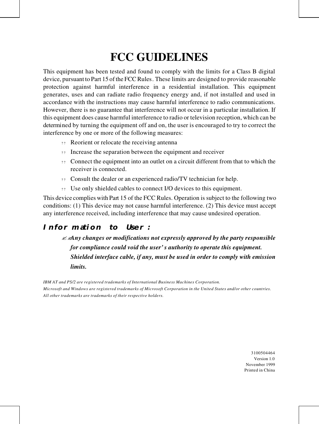         FCC GUIDELINES This equipment has been tested and found to comply with the limits for a Class B digital device, pursuant to Part 15 of the FCC Rules. These limits are designed to provide reasonable protection against harmful interference in a residential installation. This equipment generates, uses and can radiate radio frequency energy and, if not installed and used in accordance with the instructions may cause harmful interference to radio communications. However, there is no guarantee that interference will not occur in a particular installation. If this equipment does cause harmful interference to radio or television reception, which can be determined by turning the equipment off and on, the user is encouraged to try to correct the interference by one or more of the following measures: ? ? Reorient or relocate the receiving antenna ? ? Increase the separation between the equipment and receiver ? ? Connect the equipment into an outlet on a circuit different from that to which the receiver is connected. ? ? Consult the dealer or an experienced radio/TV technician for help. ? ? Use only shielded cables to connect I/O devices to this equipment. This device complies with Part 15 of the FCC Rules. Operation is subject to the following two conditions: (1) This device may not cause harmful interference. (2) This device must accept any interference received, including interference that may cause undesired operation. Information to User: ??Any changes or modifications not expressly approved by the party responsible for compliance could void the user’s authority to operate this equipment.  Shielded interface cable, if any, must be used in order to comply with emission limits. IBM AT and PS/2 are registered trademarks of International Business Machines Corporation. Microsoft and Windows are registered trademarks of Microsoft Corporation in the United States and/or other countries. All other trademarks are trademarks of their respective holders.  3100504464 Version 1.0 November 1999 Printed in China 