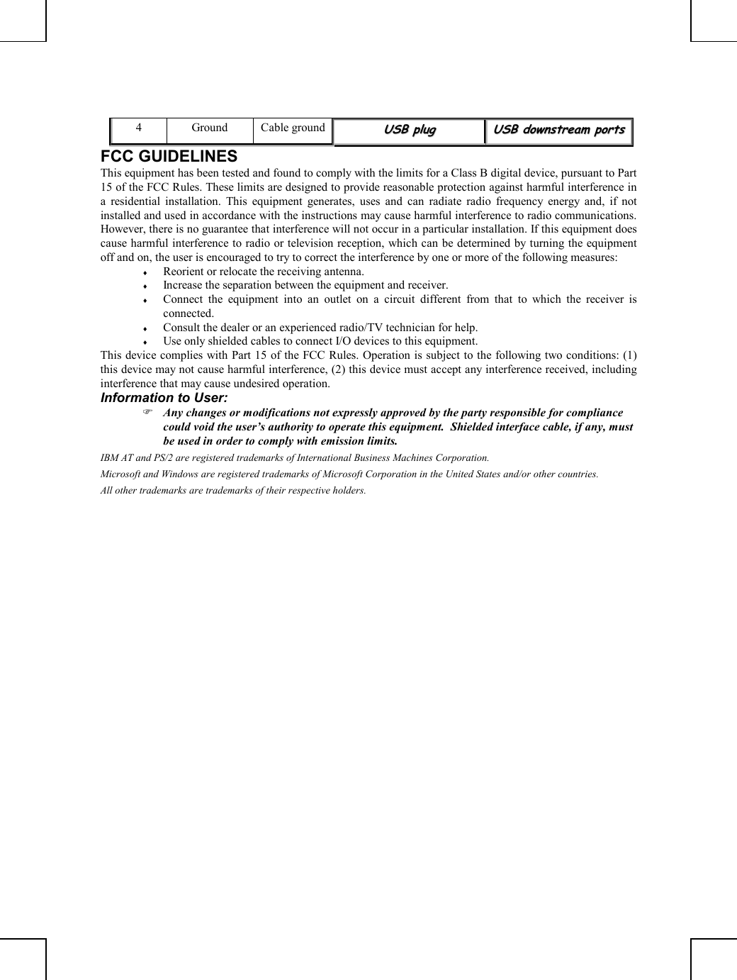         4 Ground Cable groundUUSSBB  pplluugg  UUSSBB  ddoowwnnssttrreeaamm  ppoorrttss  FCC GUIDELINES This equipment has been tested and found to comply with the limits for a Class B digital device, pursuant to Part 15 of the FCC Rules. These limits are designed to provide reasonable protection against harmful interference in a residential installation. This equipment generates, uses and can radiate radio frequency energy and, if not installed and used in accordance with the instructions may cause harmful interference to radio communications. However, there is no guarantee that interference will not occur in a particular installation. If this equipment does cause harmful interference to radio or television reception, which can be determined by turning the equipment off and on, the user is encouraged to try to correct the interference by one or more of the following measures: ♦  Reorient or relocate the receiving antenna. ♦  Increase the separation between the equipment and receiver. ♦  Connect the equipment into an outlet on a circuit different from that to which the receiver is connected. ♦  Consult the dealer or an experienced radio/TV technician for help. ♦  Use only shielded cables to connect I/O devices to this equipment. This device complies with Part 15 of the FCC Rules. Operation is subject to the following two conditions: (1) this device may not cause harmful interference, (2) this device must accept any interference received, including interference that may cause undesired operation. Information to User:  Any changes or modifications not expressly approved by the party responsible for compliance could void the user’s authority to operate this equipment.  Shielded interface cable, if any, must be used in order to comply with emission limits. IBM AT and PS/2 are registered trademarks of International Business Machines Corporation. Microsoft and Windows are registered trademarks of Microsoft Corporation in the United States and/or other countries. All other trademarks are trademarks of their respective holders. 