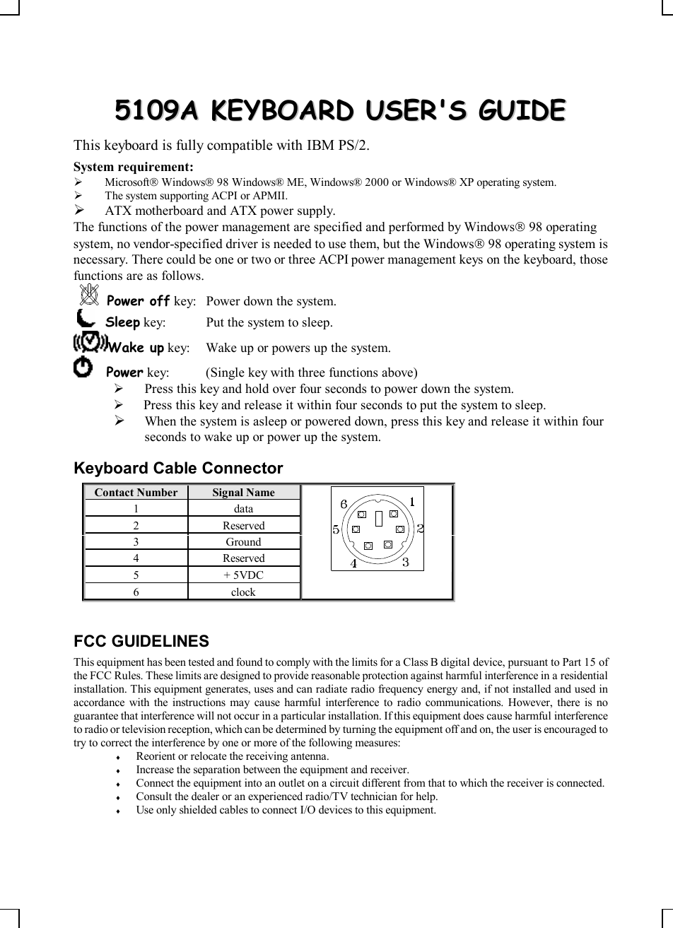    55110099AA  KKEEYYBBOOAARRDD  UUSSEERR&apos;&apos;SS  GGUUIIDDEE  This keyboard is fully compatible with IBM PS/2. System requirement:  Ø MicrosoftÒ WindowsÒ 98 Windows® ME, Windows® 2000 or Windows® XP operating system. Ø The system supporting ACPI or APMII. Ø ATX motherboard and ATX power supply. The functions of the power management are specified and performed by WindowsÒ 98 operating system, no vendor-specified driver is needed to use them, but the WindowsÒ 98 operating system is necessary. There could be one or two or three ACPI power management keys on the keyboard, those functions are as follows. Power off key: Power down the system.      Sleep key: Put the system to sleep.  Wake up key: Wake up or powers up the system.      Power key: (Single key with three functions above)    Ø Press this key and hold over four seconds to power down the system. Ø  Press this key and release it within four seconds to put the system to sleep. Ø When the system is asleep or powered down, press this key and release it within four seconds to wake up or power up the system. Keyboard Cable Connector Contact Number Signal Name  1  data 2  Reserved 3  Ground 4  Reserved 5  + 5VDC 6  clock  FCC GUIDELINES This equipment has been tested and found to comply with the limits for a Class B digital device, pursuant to Part 15 of the FCC Rules. These limits are designed to provide reasonable protection against harmful interference in a residential installation. This equipment generates, uses and can radiate radio frequency energy and, if not installed and used in accordance with the instructions may cause harmful interference to radio communications. However, there is no guarantee that interference will not occur in a particular installation. If this equipment does cause harmful interference to radio or television reception, which can be determined by turning the equipment off and on, the user is encouraged to try to correct the interference by one or more of the following measures: ¨ Reorient or relocate the receiving antenna. ¨ Increase the separation between the equipment and receiver. ¨ Connect the equipment into an outlet on a circuit different from that to which the receiver is connected. ¨ Consult the dealer or an experienced radio/TV technician for help. ¨ Use only shielded cables to connect I/O devices to this equipment. 