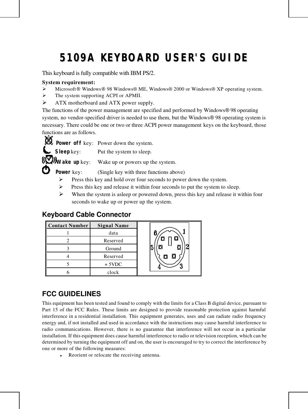         55110099AA  KKEEYYBBOOAARRDD  UUSSEERR&apos;&apos;SS  GGUUIIDDEE  This keyboard is fully compatible with IBM PS/2. System requirement:  Ø Microsoft Windows 98 Windows® ME, Windows® 2000 or Windows® XP operating system. Ø The system supporting ACPI or APMII. Ø ATX motherboard and ATX power supply. The functions of the power management are specified and performed by Windows 98 operating system, no vendor-specified driver is needed to use them, but the Windows 98 operating system is necessary. There could be one or two or three ACPI power management keys on the keyboard, those functions are as follows. Power off key: Power down the system.      Sleep key: Put the system to sleep.  Wake up key: Wake up or powers up the system.      Power key: (Single key with three functions above)      Ø Press this key and hold over four seconds to power down the system. Ø  Press this key and release it within four seconds to put the system to sleep. Ø When the system is asleep or powered down, press this key and release it within four seconds to wake up or power up the system. Keyboard Cable Connector Contact Number Signal Name  1 data 2 Reserved 3 Ground 4 Reserved 5 + 5VDC 6 clock  FCC GUIDELINES This equipment has been tested and found to comply with the limits for a Class B digital device, pursuant to Part 15 of the FCC Rules. These limits are designed to provide reasonable protection against harmful interference in a residential installation. This equipment generates, uses and can radiate radio frequency energy and, if not installed and used in accordance with the instructions may cause harmful interference to radio communications. However, there is no guarantee that interference will not occur in a particular installation. If this equipment does cause harmful interference to radio or television reception, which can be determined by turning the equipment off and on, the user is encouraged to try to correct the interference by one or more of the following measures: ♦ Reorient or relocate the receiving antenna. 